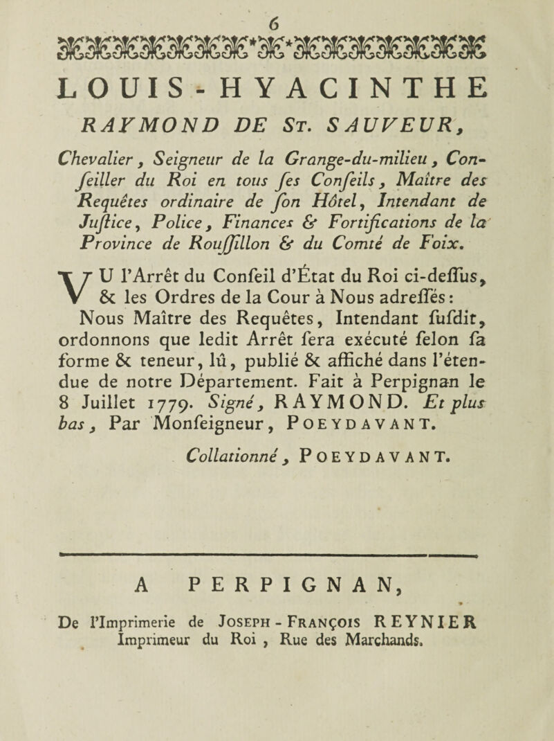 LOUIS-HYACINTHE RAYMOND DE St. SAUVEUR, Chevalier, Seigneur de la Grange-du-milieu , Con- feiller du Roi en tous fes Conjeils, Maître des Requêtes ordinaire de Jon Hôtel, Intendant de Jujl ice, Police , Finances Fortifications de la Province de Rouffillon & du Comté de Foix. VU l’Arrêt du Confeil d’État du Roi ci-deffus, & les Ordres de la Cour à Nous adreffés : Nous Maître des Requêtes, Intendant fufdit, ordonnons que ledit Arrêt fera exécuté félon fa forme & teneur, lu, publié & affiché dans l’éten¬ due de notre Département. Fait à Perpignan le 8 Juillet 1779. Signé y RAYMOND. Et plus bas y Par Monfeigneur, Poeydavant. Collationné y POEYDAVANT. A PERPIGNAN, De rimprimerie de Joseph - François REYNIER Imprimeur du Roi , Rue des Marchands.