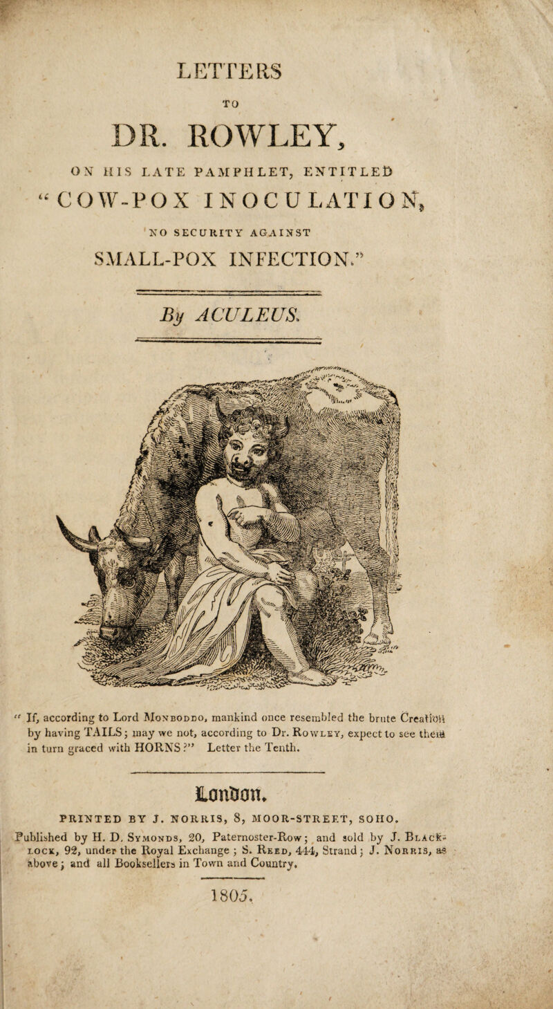 TO DR. ROWLEY, ON HIS I.ATE PAMPHLET, ENTITLED “COW-POX INOCULATION, KO SECURITY AGAINST SMALL-POX INFECTION.” By ACULEUS. “ If, according to Lord Monboddo, mankind once resembled the brute Creation by having TAILS; may we not, according to Dr. Rowley, expect to see theiiA in turn graced with HORNS ?” Letter the Tenth. JLon&an. PRINTED BY J. NORRIS, 8, MOOR-STREET, SOHO. Published by II. D, Symonds, 20, Paternoster-Row; and sold by J. BlacK- lock, 92, under the Royal Exchange ; S. Reed, 444, Strand; J. Norris, as above; and all Booksellers in Town and Country, 1805