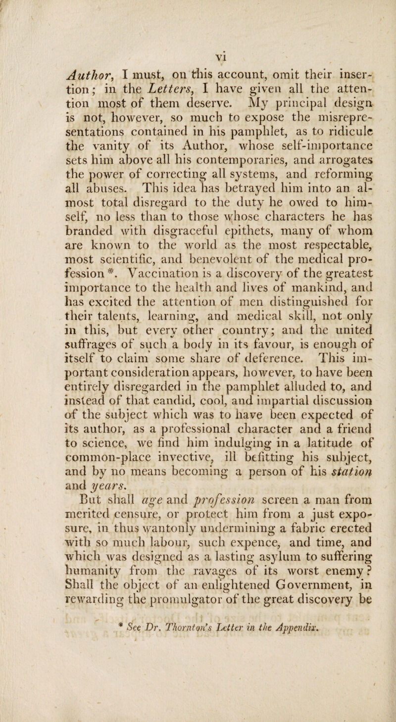 Author, I must, on this account, omit their inser¬ tion; in the Letters, I have given all the atten¬ tion most of them deserve. My principal design is not, however, so much to expose the misrepre¬ sentations contained in his pamphlet, as to ridicule the vanity of its Author, whose self-importance sets him above all his contemporaries, and arrogates the power of correcting all systems, and reforming all abuses. This idea has betrayed him into an al¬ most total disregard to the duty he owed to him¬ self, no less than to those whose characters he has branded with disgraceful epithets, many of whom are known to the world as the most respectable, most scientific, and benevolent of the medical pro¬ fession *. Vaccination is a discovery of the greatest importance to the health and lives of mankind, and has excited the attention of men distinguished for their talents, learning, and medical skill, not only in this, but every other country; and the united suffrages of such a body in its favour, is enough of itself to claim some share of deference. This im¬ portant consideration appears, however, to have been entirely disregarded in the pamphlet alluded to, and instead of that candid, cool, and impartial discussion of the subject which was to have been expected of its author, as a professional character and a friend to science, we find him indulging in a latitude of common-place invective, ill befitting his subject, and by no means becoming a person of his station and years. But shall age and profession screen a man from merited censure, or protect him from a just expo¬ sure, in thus wantonly undermining a fabric erected with so much labour, such expence, and time, and which was designed as a lasting asylum to suffering humanity from the ravages of its worst enemy ? Shall the object of an enlightened Government, in rewarding the promulgator of the great discovery be * See Dr. Thornton’s Letter in the Appendix. /