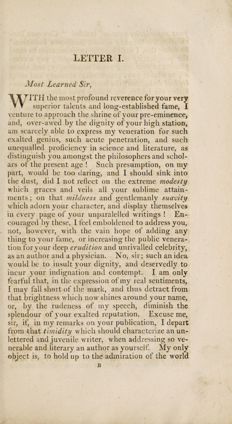 Most Learned Sir, WITH the most profound reverence for your very superior talents and long-established fame, 1 venture to approach the shrine of your pre-eminence> and, over-awed by the dignity of your high station, am scarcely able to express my veneration for such exalted genius, such acute penetration, and such unequalled proficiency in science and literature, as distinguish you amongst the philosophers and schol¬ ars of the present age ! Such presumption, on my part, would be too daring, and I should sink into the dust, did I not reflect on the extreme modesty which graces and veils all your sublime attain¬ ments ; on that mildness and gentlemanly suavity which adorn your character, and display themselves in every page of your unparalelled writings ! En¬ couraged by these, I feel emboldened to address you, not, however, with the vain hope of adding any thing to your fame, or increasing the public venera¬ tion for your deep erudition and unrivalled celebrity, as an author and a physician. No, sir; such an idea would be to insult your dignity, and deservedly to incur your indignation and contempt. I am only fearful that, in the expression of my real sentiments, I may fall short of the mark, and thus detract from that brightness which now shines around your name, or, by the rudeness of my speech, diminish the splendour of your exalted reputation. Excuse me, sir, if, in my remarks on your publication, I depart from that timidity which should characterize an un¬ lettered and juvenile writer, when addressing so ve¬ nerable and literary an author as yourself. My only object is, to hold up to the admiration of the world E