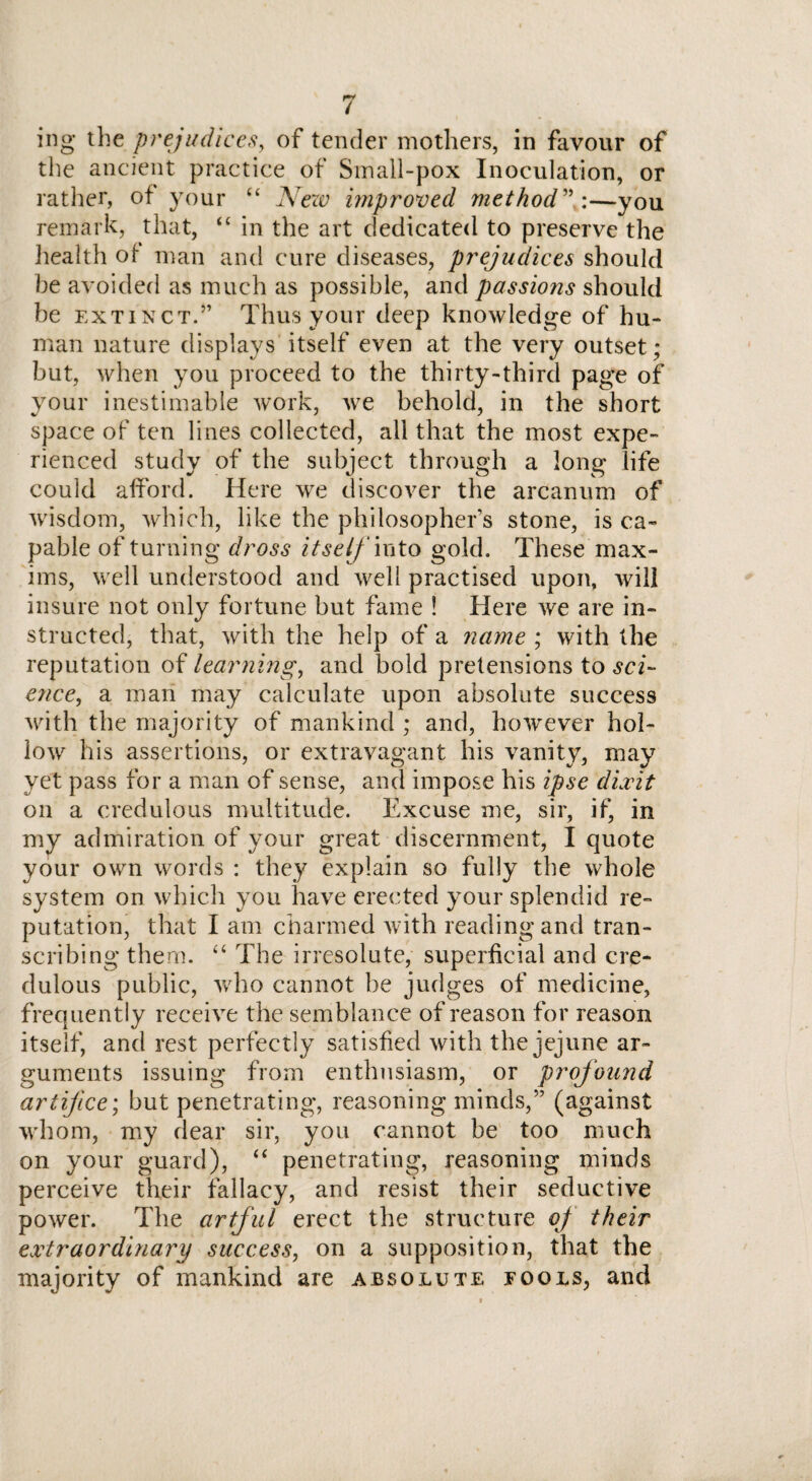 ing the prejudices, of tender mothers, in favour of the ancient practice of Small-pox Inoculation, or rather, of your “ New unproved method—you remark, that, “ in the art dedicated to preserve the health ot man and cure diseases, prejudices should he avoided as much as possible, and passions should be extinct.” Thus your deep knowledge of hu¬ man nature displays itself even at the very outset; but, when you proceed to the thirty-third page of your inestimable work, we behold, in the short space of ten lines collected, all that the most expe¬ rienced study of the subject through a long life could afford. Here we discover the arcanum of wisdom, which, like the philosopher’s stone, is ca¬ pable of turning dross itself mto gold. These max¬ ims, well understood and well practised upon, will insure not only fortune but fame ! Here we are in¬ structed, that, with the help of a name ; with the reputation of learning, and bold pretensions to sci¬ ence, a man may calculate upon absolute success with the majority of mankind ; and, however hol¬ low his assertions, or extravagant his vanity, may yet pass for a man of sense, and impose his ipse dixit on a credulous multitude. Excuse me, sir, if, in my admiration of your great discernment, I quote your own words : they explain so fully the whole system on which you have erected your splendid re¬ putation, that I am charmed with reading and tran¬ scribing them. “ The irresolute, superficial and cre¬ dulous public, who cannot be judges of medicine, frequently receive the semblance of reason for reason itself, and rest perfectly satisfied with the jejune ar¬ guments issuing from enthusiasm, or profound artifice', but penetrating, reasoning minds,” (against whom, my dear sir, you cannot be too much on your guard), “ penetrating, reasoning minds perceive their fallacy, and resist their seductive power. The artful erect the structure oj their extraordinary success, on a supposition, that the majority of mankind are absolute fools, and