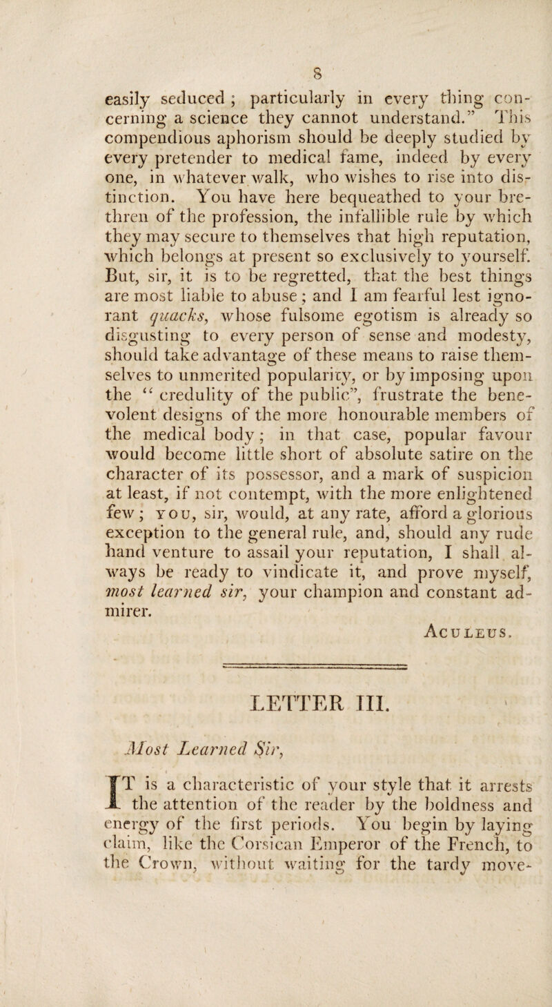 easily seduced ; particularly in every thing con¬ cerning a science they cannot understand.” This compendious aphorism should be deeply studied by every pretender to medical fame, indeed by every one, in whatever walk, who wishes to rise into dis¬ tinction. You have here bequeathed to your bre¬ thren of the profession, the infallible rule by which they may secure to themselves that high reputation, which belongs at present so exclusively to yourself. But, sir, it is to be regretted, that the best things are most liable to abuse; and i am fearful lest igno¬ rant quacks, whose fulsome egotism is already so disgusting to every person of sense and modesty, should take advantage of these means to raise them¬ selves to unmerited popularity, or by imposing upon the “ credulity of the public”, frustrate the bene¬ volent designs of the more honourable members of the medical body; in that case, popular favour would become little short of absolute satire on the character of its possessor, and a mark of suspicion at least, if not contempt, with the more enlightened few; you, sir, would, at any rate, afford a glorious exception to the general rule, and, should any rude hand venture to assail your reputation, I shall al¬ ways be ready to vindicate it, and prove myself, jnost learned sir, your champion and constant ad¬ mirer. Aculeus. LETTER III. Most Learned S'u\ i TT is a characteristic of your style that, it arrests JL the attention of the reader by the boldness and energy of the first periods. You begin by laying claim, like the Corsican Emperor of the French, to the Crown, without waiting for the tardy move- i