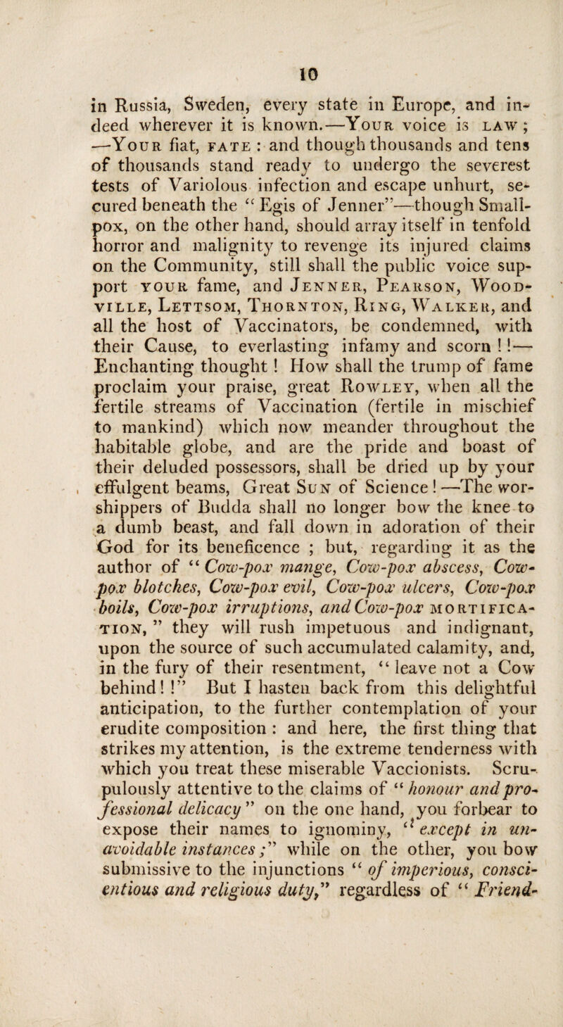 in Russia, Sweden, every state in Europe, and in¬ deed wherever it is known.—Your voice is law; —-Your fiat, fate : and though thousands and tens of thousands stand ready to undergo the severest tests of Variolous infection and escape unhurt, se¬ cured beneath the ££ Egis of Jenner”—though Small¬ pox, on the other hand, should array itself in tenfold horror and malignity to revenge its injured claims on the Community, still shall the public voice sup¬ port your fame, and Jenner, Pearson, Wood- ville, Lettsom, Thornton, Ring, Walker, and all the host of Vaccinators, be condemned, with their Cause, to everlasting infamy and scorn !! — Enchanting thought ! How shall the trump of fame proclaim your praise, great Rowley, when all the fertile streams of Vaccination (fertile in mischief to mankind) which now meander throughout the habitable globe, and are the pride and boast of their deluded possessors, shall be dried up by your , effulgent beams, Great Sun of Science ! —The wor¬ shippers of Budda shall no longer bow the knee to a dumb beast, and fall down in adoration of their God for its beneficence ; but, regarding it as the author of ££ Cow-pox mange, Coxv-pox abscess, Cow- pox blotches, Cow-pox evil, Cow-pox ulcers, Cow-pox boils, Cozv-pox irruptions, andCoxv-pox mortifica¬ tion, ” they will rush impetuous and indignant, upon the source of such accumulated calamity, and, in the fury of their resentment, ££ leave not a Cow behind! !” But I hasten back from this delightful anticipation, to the further contemplation of your erudite composition : and here, the first thing that strikes my attention, is the extreme tenderness with which you treat these miserable Vaccionists. Scru¬ pulously attentive to the claims of ££ honour and pro¬ fessional delicacy ” on the one hand, you forbear to expose their names to ignominy, £* except in un¬ avoidable instanceswhile on the other, you bow submissive to the injunctions ££ of imperious, consci¬ entious and religious duty f regardless of ££ Friend-