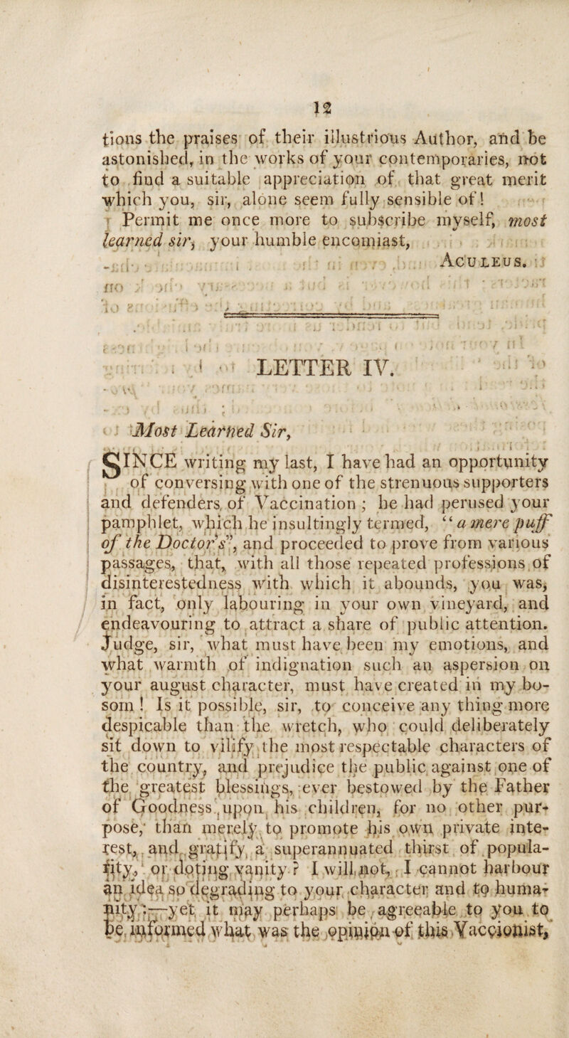 n tions the praises of their illustrious Author, and be astonished, in the works of your contemporaries, not to find a suitable appreciation of that great merit which you, sir, alone seem fully sensible of ! Permit me once more to subscribe mvself, most 9 learned sir, your humble encomiast, _ r . Aculeus. no ;' xh vu;- ;; m l ;.i m rt ' rr j'urt : Lf ( < j LETTER IV. » > . > ■ * * I % * * t \?■-£ - V) \*S * r - / ( Ji’l.j-i • ’ > 1 • • * - > , i ; »jii i ; ;.• • * •* • 'v ' Most Learned Sir, .v- ■ r , .; • i 1 gINCE writing my last, I have had an opportunity of conversing with one of the strenuous supporters and defenders, of Vaccination ; he had perused your pamphlet, which he insultingly termed, “ a mere puff off the Doctor's', and proceeded to prove from various passages* that, with all those repeated professions of disinterestedness with which it abounds, you was, in fact, only labouring in your own vineyard, and endeavouring to attract a share of public attention. Judge, sir, what must have been my emotions, and what warmth of indignation such an aspersion on your august character, must have created in my bo¬ som ! Is it possible, sir, to conceive any thing more despicable than the wretch, who could deliberately sit down to vilify the most respectable characters of the country, and prejudice the public against one of the greatest blessings, ever bestowed by the Father of Goodness .upon his children, for no other pur* pose,’ than merely to promote his own private inte¬ rest, and grafjfy a superannuated thirst of popula¬ rity, or doting yanity? I will,not, I cannot harbour an idea so degrading to your character and to huma¬ nity :—yet it may perhaps be agreeable to you to be informed what was the opinion of this Yaceiouist, k. • j -