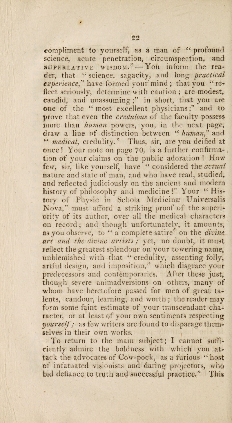 compliment to yourself, as a man of c‘ profound science, acute penetration, circumspection, and superlative wisdom.”— You inform the rea¬ der, that “ science, sagacity, and long* practical experiencef have formed your' mind ; that you “ re¬ flect seriously, determine with caution ; are modest, candid, and unassuming;” in short, that you are one of the u most excellent physiciansand to prove that even the credulous of the faculty possess more than human powers, you, in the next page, draw a line of distinction between “ human” and “ medical, credulity.” Thus, sir, are you deified at once ! Your note on page 70, is a further confirma¬ tion of your claims on the public adoration ! How few, sir, like yourself, have “ considered the actual nature and state of man, and who have read, studied, and reflected judiciously on the ancient and modern history of philosophy and medicine 1 Your “ His¬ tory of Physic in Schola Medicinre Universalis Nova,” must afford a striking proof of the superi- ority of its author, over all the medical characters on record; and though unfortunately, it amounts, as you observe, to “ a complete satire” on the divine art and the divine artists; yet, no doubt, it must reflect the greatest splendour on your towering name, unblemished with that “ credulity, assenting folly, artful design, and imposition,” which disgrace your predecessors and contemporaries. After these just, though severe animadversions on others, many of whom have heretofore passed for men of great ta¬ lents, candour, learning, and worth ; the reader may form some faint estimate of your transcendant cha¬ racter, or at least of your own sentiments respecting yourself; as few writers are found to disparage them¬ selves in their own works. To return to the main subject ; I cannot suffi¬ ciently admire the boldness with which you at¬ tack the advocates of Cow-pock, as a furious “ host of infatuated visionists and daring projectors, who bid defiance to truth and successful practice.” This