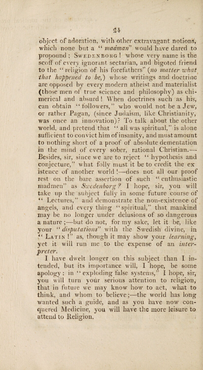 £4 object of adoration, with other extravagant notions, which none but a “ madman’ would have dared to propound ; Swedenborg ! whose very name is the scoff of every ignorant sectarian, and bigoted friend to the “ religion of his forefathers” (no matter what that happened to be,) whose writings and doctrine are opposed by every modern atheist and materialist (those men of true science and philosophy) as chi¬ merical and absurd! When doctrines such as his, can obtain “ followers,” who would not be a Jew, or rather Pagan, (since Judaism, like Christianity, was once an innovation)? To talk about the other world, and pretend that “ all was spiritual,” is alone sufficient to convict him of insanity, and must amount to nothing short of a proof of absolute dementation in the mind of every sober, rational Christian.—• Besides, sir, since we are to reject <c hypothesis and conjecture,” what folly must it be to credit the ex istence of another world !—does not all our proof rest on the bare assertion of such “ enthusiastic madmen” as Swedenborg? I hope, sir, you will take up the subject fully in some future course of <c Lectures,” and demonstrate the non-existence of angels, and everything “spiritual,” that mankind may be no longer under delusions of so dangerous a nature ;—but do not, for my sake, let it be, like your “disputations'’’ with the Swedish divine, in <£ Latin !” as, though it may show your learning, yet it will run me to the expense of an inter¬ preter. I have dwelt longer on this subject than I in¬ tended, but its importance will, I hope, be some apology: in “ exploding false systems,” I hope, sir, you will turn your serious attention to religion, that in future we may know how to act, what to think, and whom to believe;—the world has long wanted such a guide, and as you have now con¬ quered Medicine, you will have the more leisure to attend to Religion,