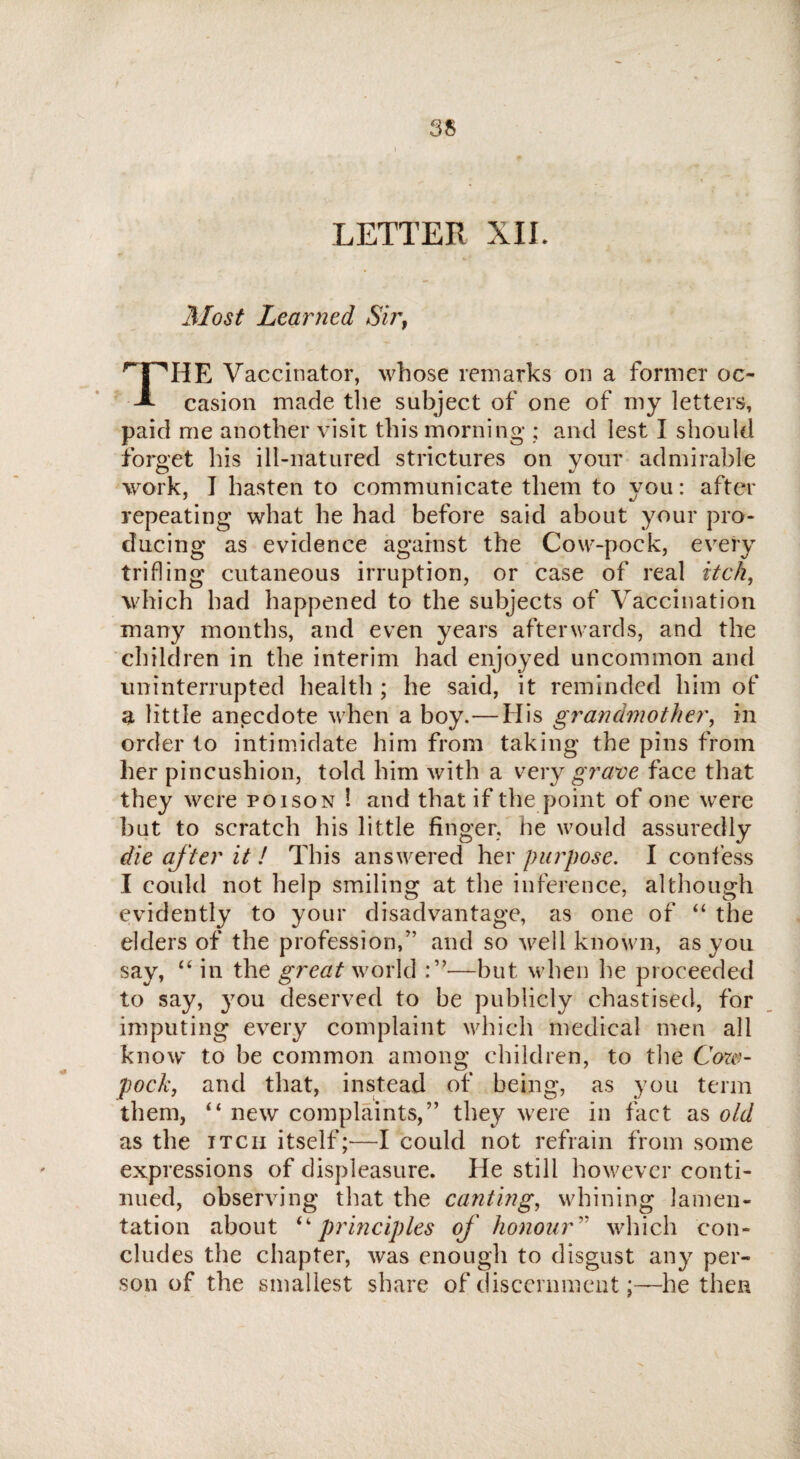 LETTER XII. Most Learned Sirf rT'TIE Vaccinator, whose remarks on a former oc- -l casion made the subject of one of my letters, paid me another visit this morning ; and lest I should forget his ill-natured strictures on your admirable work, I hasten to communicate them to you: after repeating what he had before said about your pro¬ ducing as evidence against the Cow-pock, every trifling cutaneous irruption, or case of real itch, which had happened to the subjects of Vaccination many months, and even years afterwards, and the children in the interim had enjoyed uncommon and uninterrupted health ; he said, it reminded him of a little anecdote when a boy.—His grandmother, in order to intimidate him from taking the pins from her pincushion, told him with a very grave face that they were poison 1 and that if the point of one were but to scratch his little finger, he would assuredly die after it ! This answered her purpose. I confess I could not help smiling at the inference, although evidently to your disadvantage, as one of “ the elders of the profession/’ and so well known, as you say, “ in the great world :”—but when he proceeded to say, you deserved to be publicly chastised, for imputing every complaint which medical men all know to be common among children, to the Cow- pock, and that, instead of being, as you term them, “ new complaints,” they were in fact as old as the itch itself;—I could not refrain from some expressions of displeasure. He still however conti¬ nued, observing that the canting, whining lamen¬ tation about “principles of honour'' which con¬ cludes the chapter, was enough to disgust any per¬ son of the smallest share of discernment;—he then