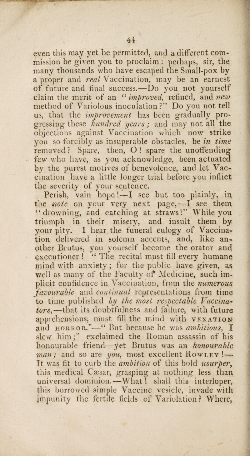 even this may yet he permitted, and a different com¬ mission be given you to proclaim : perhaps, sir, the many thousands who have escaped the Small-pox by a proper and real Vaccination, may be an earnest of future and dual success.—Do you not yourself claim the merit of an “ improved, refined, and nezo method of Variolous inoculation?” Do you not tell us, that the improvement has been gradually pro¬ gressing these hundred years ; and may not all the objections against Vaccination which now strike you so forcibly as insuperable obstacles, be in time removed ? Spare, then, O ! spare the unoffending few who have, as you acknowledge, been actuated by the purest motives of benevolence, and let Vac¬ cination have a little longer trial before you inflict the severity of your sentence. Perish, vain hope!—I see but too plainly, in the note on your very next page,—I see them u drowning, and catching at straws!” While you triumph in their misery, and insult them by your pity. I hear the funeral eulogy of Vaccina¬ tion delivered in solemn accents, and, like an¬ other Brutus, you yourself become the orator and executioner ! “ The recital must fill every humane mind with anxiety; for the public have given, as well as many of the Faculty of Medicine, such im¬ plicit confidence in Vaccination, from the numerous favourable and continual representations from time to time published by the most respectable Vaccina¬ tors,—that its doubtfulness and failure, with future apprehensions, must fill the mind with vexation and horror.”—“ But because he was ambitious, I slew him;” exclaimed the Roman assassin of his honourable friend—yet Brutus was an honourable man; and so are you, most excellent Rowley !— It was fit to curb the ambition of this bold usurper, this medical CsEsar, grasping at nothing less than universal dominion.—What! shall this interloper, this borrowed simple Vaccine vesicle, invade with impunity the fertile fields of Variolation? Where,