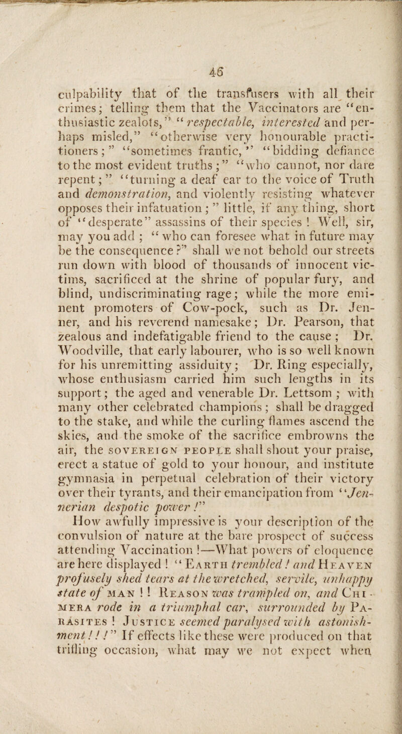 culpability that of the transfusers with all their crimes; telling them that the Vaccinators are “en¬ thusiastic zealots/' “ respectable, interested and per¬ haps misled,” uotherwise very honourable practi¬ tioners;55 “sometimes frantic,” “ bidding defiance to the most evident truths ;” “who cannot, nor dare repent; ” “turning a deaf ear to the voice of Truth and demonstration, and violently resisting* whatever opposes their infatuation ; ” little, if any thing, short of “desperate” assassins of their species ! Well, sir, may you add ; “ who can foresee what in future may be the consequence?5’ shall we not behold our streets run down with blood of thousands of innocent vic¬ tims, sacrificed at the shrine of popular fury, and blind, undiscriminating rage; while the more emi¬ nent promoters of Cow-pock, such as Dr. Jen- ner, and his reverend namesake; Dr. Pearson, that zealous and indefatigable friend to the cause ; Dr. Woodville, that early labourer, who is so well known for his unremitting assiduity; Dr. Ring especially, whose enthusiasm carried him such lengths in its support; the aged and venerable Dr. Lettsom ; with many other celebrated champions ; shall be dragged to the stake, and while the curling flames ascend the skies, and the smoke of the sacrifice embrowns the air, the sovereign people shall shout your praise, erect a statue of gold to your honour, and institute gymnasia in perpetual celebration of their victory over their tyrants, and their emancipation from “Jen- nerian despotic power /” How awfully impressive is your description of the convulsion of nature at the bare prospect of success attending Vaccination !—What powers of eloquence are here displayed ! “ Earth trembled ! and Heaven prof usely shed tears at the wretched, servile, unhappy state of man ! ! Reason was trampled on, and Cm - mera rode in a triumphal car, surrounded by Pa¬ rasites ! Justice seemed paralysed xvith astonish¬ ment!! /” If effects like these were produced on that trifling occasion, what may we not expect when