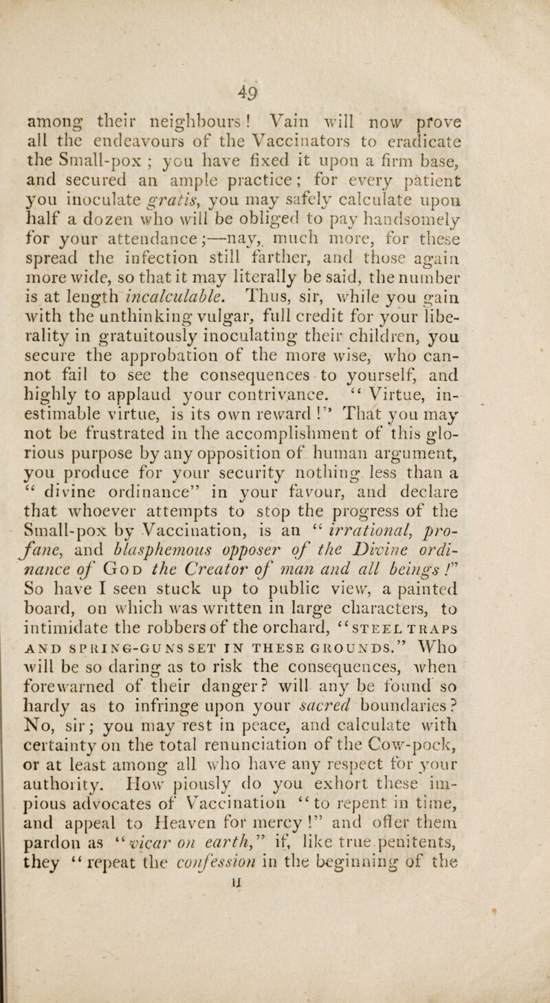 among their neighbours! Vain will now prove all the endeavours of the Vaccinators to eradicate the Small-pox ; you have fixed it upon a firm base, and secured an ample practice; for every patient you inoculate gratis, you may safely calculate upon half a dozen who will be obliged to pay handsomely for your attendance;—nay, much more, for these spread the infection still farther, and those again more wide, so that it may literally be said, the number is at length incalculable. Thus, sir, while you gain with the unthinking vulgar, full credit for your libe¬ rality in gratuitously inoculating their children, you secure the approbation of the more wise, who can¬ not fail to see the consequences to yourself, and highly to applaud your contrivance. “ Virtue, in¬ estimable virtue, is its own reward !’* That you mayr not be frustrated in the accomplishment of this glo¬ rious purpose by any opposition of human argument, you produce for your security nothing less than a “ divine ordinance” in your favour, and declare that whoever attempts to stop the progress of the Small-pox by Vaccination, is an “ irrational, pro¬ fane■, and blasphemous opposer of the Divine ordi¬ nance 0/ God the Creator of man and all beings!” So have I seen stuck up to public view, a painted board, on which wras written in large characters, to intimidate the robbersof the orchard, “steel traps AND SPItING-GUNS SET IN THESE GROUNDS.” Who will be so daring as to risk the consequences, when forewarned of their danger? will any be found so hardy as to infringe upon your sacred boundaries ? No, sir; you may rest in peace, and calculate with certainty on the total renunciation of the Cow-pock, or at least among all who have any respect for your authority. How piously do you exhort these im¬ pious advocates of Vaccination “ to repent in time, and appeal to Heaven for mercy !” and oiler them pardon as “ vicar on earth” if, like true penitents, they “repeat the confession in the beginning of the u