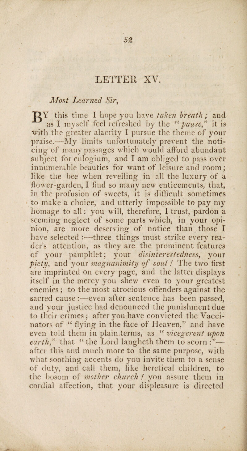 LETTER XV. Most Learned Sir, JQY this time I hope you have taken breath ; and as I myself feel refreshed by the “pause” it is with the greater alacrity I pursue the theme of your praise.—My limits unfortunately prevent the noti¬ cing of many passages which would afford abundant subject foreulogium, and I am obliged to pass over innumerable beauties for want of leisure-and room; like the bee when revelling in all the luxury of a flower-garden, I find so many new enticements, that, in the profusion of sweets, it is difficult sometimes • to make a choice, and utterly impossible to pay my homage to all: you will, therefore, I trust, pardon a seeming neglect of some parts which, in your opi¬ nion, are more deserving of notice than those I have selected :—three things must strike every rea¬ der's attention, as they are the prominent features of your pamphlet; your disinterestedness, your piety, and your magnanimity of soul! The two first are imprinted on every page, and the latter displays itself in the mercy you shew even to your greatest enemies ; to the most atrocious offenders against the sacred cause :—even after sentence has been passed, and your justice had denounced the punishment due to their crimes; after you have convicted the Vacci¬ nators of u flying in the face of Heaven/’ and have even told them in plaimterms, as “ vicegerent upon earth” that “ the Lord laugheth them to scorn — after this and much more to the same purpose, with what soothing accents do you invite them to a sense of duty, and call them, like heretical children, to the bosom of mother church ! vou assure them in tJ cordial affection, that your displeasure is directed ✓