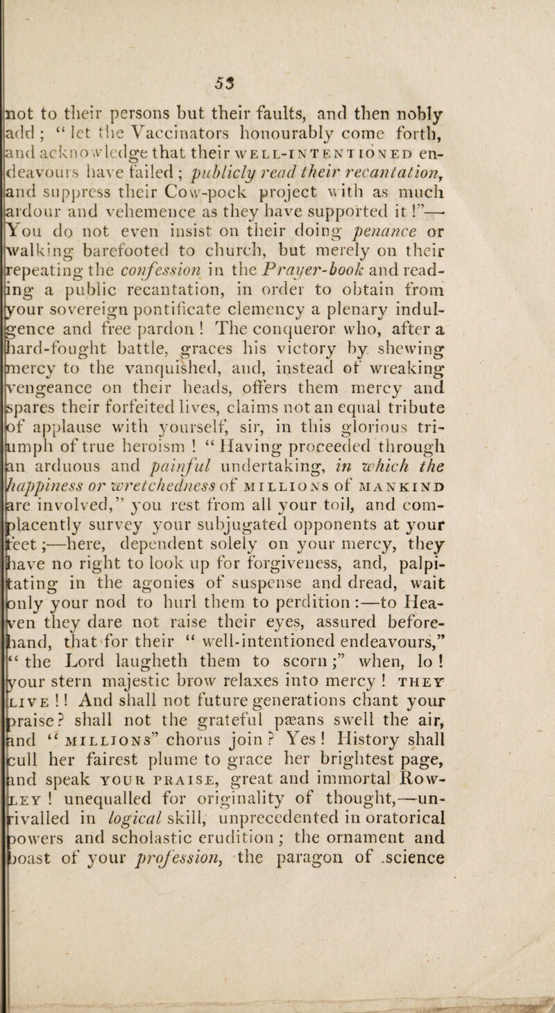 not to their persons but their faults, and then nobly add ; “ let the Vaccinators honourably come forth, and acknowledge that their well-intentioned en¬ deavours have failed ; publicly read their recantation, and suppress their Cowr-pock project with as much ardour and vehemence as they have supported it P—- You do not even insist on their doing penance or walking barefooted to church, but merely on their repeating the confession in the Prayer-book and read¬ ing a public recantation, in order to obtain from your sovereign pontificate clemency a plenary indul¬ gence and free pardon ! The conqueror who, after a hard-fought battle, graces his victory by shewing mercy to the vanquished, and, instead of wreaking vengeance on their heads, offers them mercy and spares their forfeited lives, claims not an equal tribute |)f applause with yourself, sir, in this glorious tri- imph of true heroism ! “Having proceeded through m arduous and painful undertaking, in which the happiness or wretchedness of millions of mankind ire involved,” you rest from all your toil, and cotn- flacently survey your subjugated opponents at your eet.;—here, dependent solely on your mercy, they lave no right to look up for forgiveness, and, palpi- ;ating in the agonies of suspense and dread, wait inly your nod to hurl them to perdition :—to Hea- /en they dare not raise their eyes, assured before- land, that for their “ well-intentioned endeavours,” “ the Lord laugheth them to scornwhen, lo ! I our stern majestic brow relaxes into mercy ! they ,ive !! And shall not future generations chant your raise? shall not the grateful paeans swell the air, nd “ millions” chorus join? Yes! History shall nil her fairest plume to grace her brightest page, nd speak your praise, great and immortal Row- ,ey ! unequalled for originality of thought,—un- ivalled in logical skill, unprecedented in oratorical owers and scholastic erudition ; the ornament and ioast of your profession, the paragon of .science