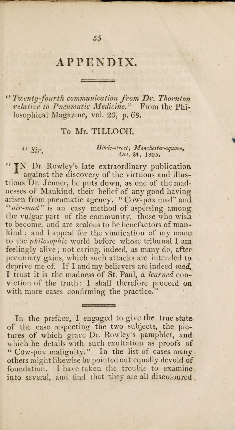 APPENDIX. *£ Twenty-fourth communication from Dr. Thornton relative to Pneumatic MedicineFrom the Phi¬ losophical Magazine, vol. 23, p. 68. To Mr. TILLOCH. Hinde-street, Manchester-squart, Octf. 21, 1805. <£ Sir, Dr. Rowley’s late extraordinary publication against the discovery of the virtuous and illus¬ trious Dr. Jenner, he puts down, as one of the mad¬ nesses of Mankind, their belief of any good having arisen from pneumatic agency. “ Cow-pox mad” and “air-mad ” is an easy method of aspersing among the vulgar part of the community, those who wish to become, and are zealous to be benefactors of man¬ kind : and I appeal for the vindication of my name to the philosophic world before whose tribunal I am feelingly alive; not caring, indeed, as many do, after pecuniary gains, which such attacks are intended to - deprive me of. If I and my believers are indeed mad\ I trust it is the madness of St. Paul, a learned con¬ viction of the truth: I shall therefore proceed on with more cases confirming the practice.” In the preface, I engaged to give the true state of the case respecting the two subjects, the pic¬ tures of which grace Dr. Rowley’s pamphlet, and which he details with such exultation as proofs of “ C(3w-pox malignity.” In the list of cases many others might likewise be pointed out equally devoid of foundation. I have taken the trouble to examine into several, and find that 'they are all discoloured %