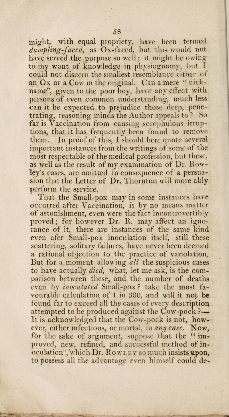 might, with equal propriety, have been termed dumpling-faced, as Ox-faced, but this would not have served the purpose so well; it might be owing to my want of knowledge in physiognomy, but I could not discern the smallest resemblance either ot an Ox or a Cow in the original. Can a mere “ nick¬ name”, given to the poor boy, have any effect with persons of even common understanding, much less can it be expected to prejudice those deep, pene¬ trating, reasoning minds the Author appeals to P So far is Vaccination from causing scrophulous irrup¬ tions, that it lias frequently been found to remove them. In proof of this, I should here quote several important instances from the writings of some of the most respectable of the medical profession, but these, as well as the result of my examination of Dr. Row- ley’s cases, are omjtted in consequence of a persua¬ sion that the Letter of Dr. Thornton will more ably perform the service. That the Small-pox may in some instances have occurred after Vaccination, is by no means matter of astonishment, even were the fact incontrovertibly proved ; for however Dr. R. may affect an igno¬ rance of it, there are instances of the same kind even afer Small-pox inoculation itself, still these scattering, solitary failures, haye never been deemed a rational objection to the practice of variolation. Rut for a moment allowing all the suspicious cases to have actually died, what, let me ask, is the com¬ parison between these, and the number of deaths even by inoculated Small-pox ? take the most fa¬ vourable calculation of 1 in 300, and will it not be found far to exceed all the cases of every description attempted to be produced against the Cow-pock ?— It is acknowledged that the Cow-pock is not, how¬ ever, either infectious, or mortal, iw any case. Now, for the sake of argument, suppose that the M im¬ proved, new, refined, and successful method of in- oculation”, which Dr. Rowley so much insists upon, to possess all the advantage even himself could de-