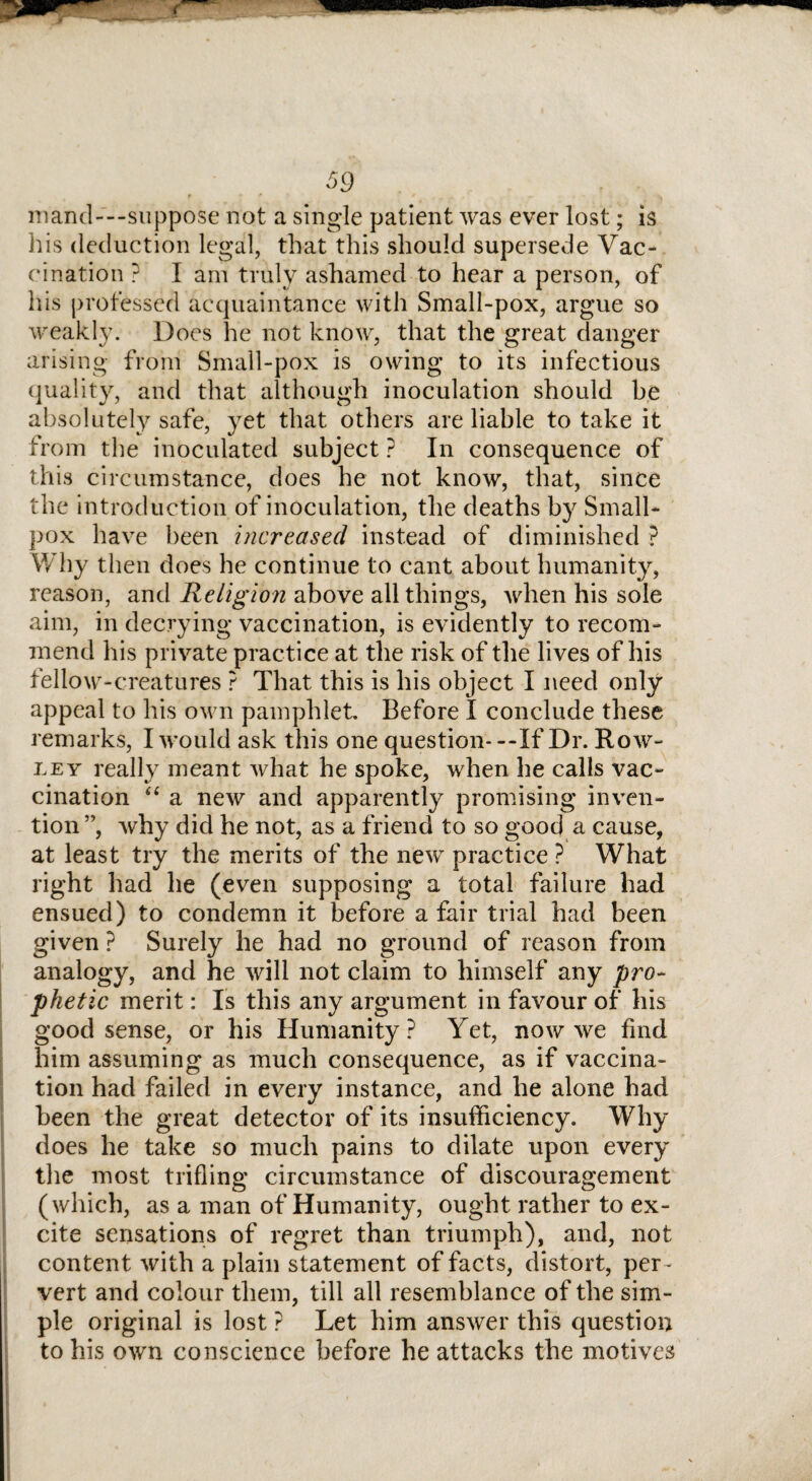 mand—suppose not a single patient was ever lost; is his deduction legal, that this should supersede Vac¬ cination ? I am truly ashamed to hear a person, of his professed acquaintance with Small-pox, argue so weakly. Does he not know, that the great danger arising from Small-pox is owing to its infectious quality, and that although inoculation should be absolutely safe, yet that others are liable to take it from the inoculated subject ? In consequence of this circumstance, does he not know, that, since the introduction of inoculation, the deaths by Small¬ pox have been increased instead of diminished ? Why then does he continue to cant about humanity, reason, and Religion above all things, when his sole aim, in decrying vaccination, is evidently to recom¬ mend his private practice at the risk of the lives of his fellow-creatures ? That this is his object I need only appeal to his own pamphlet Before I conclude these remarks, I would ask this one question* --If Dr. Row- ley really meant what he spoke, when he calls vac¬ cination “ a new and apparently promising inven¬ tion ”, why did he not, as a friend to so good a cause, at least try the merits of the new practice ? What right had he (even supposing a total failure had ensued) to condemn it before a fair trial had been given ? Surely he had no ground of reason from analogy, and he will not claim to himself any pro¬ phetic merit: Is this any argument in favour of his good sense, or his Humanity? Yet, now we find him assuming as much consequence, as if vaccina¬ tion had failed in every instance, and he alone had been the great detector of its insufficiency. Why does he take so much pains to dilate upon every the most trifling circumstance of discouragement (which, as a man of Humanity, ought rather to ex¬ cite sensations of regret than triumph), and, not content with a plain statement of facts, distort, per ¬ vert and colour them, till all resemblance of the sim¬ ple original is lost ? Let him answer this question to his own conscience before he attacks the motives