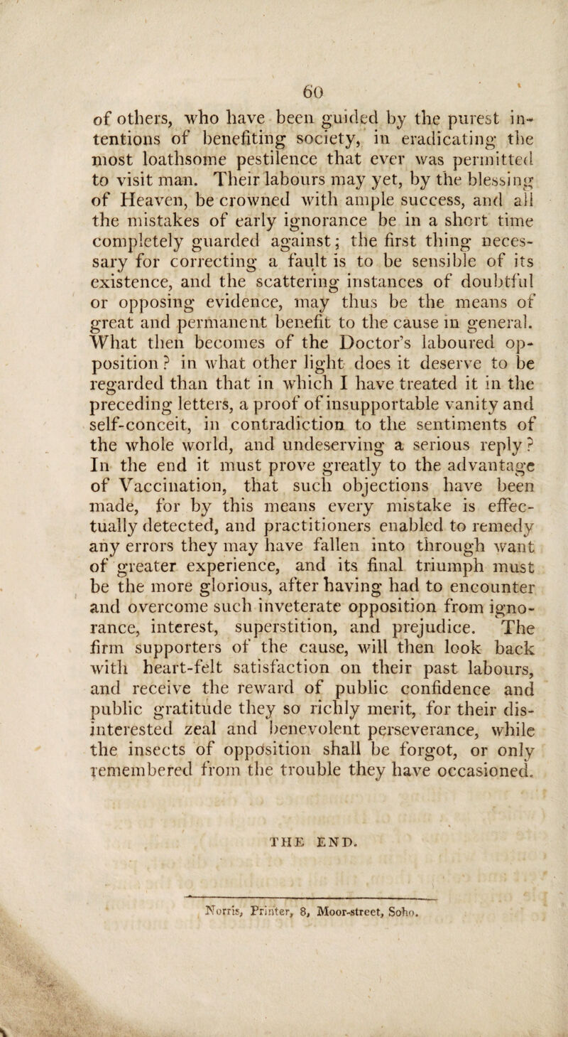 of others, who have been guided by the purest in¬ tentions of benefiting society, in eradicating the most loathsome pestilence that ever was permitted to visit man. Their labours may yet, by fihc blessing of Heaven, be crowned with ample success, and all the mistakes of early ignorance be in a short time completely guarded against; the first thing neces¬ sary for correcting a fault is to be sensible of its existence, and the scattering instances of doubtful or opposing evidence, may thus be the means of great and permanent benefit to the cause in general. What then becomes of the Doctor’s laboured op¬ position ? in what other light does it deserve to be regarded than that in which I have treated it in the preceding letters, a proof of insupportable vanity and self-conceit, in contradiction to the sentiments of the whole world, and undeserving a serious reply ? In the end it must prove greatly to the advantage of Vaccination, that such objections have been made, for by this means every mistake is effec¬ tually detected, and practitioners enabled to remedy any errors they may have fallen into through want of greater experience, and its final triumph must be the more glorious, after having had to encounter and overcome such inveterate opposition from igno¬ rance, interest, superstition, and prejudice. The firm supporters of the cause, will then look back with heart-felt satisfaction on their past labours, and receive the reward of public confidence and public gratitude they so richly merit, for their dis¬ interested zeal and benevolent perseverance, while the insects of opposition shall be forgot, or only remembered from the trouble they have occasioned. THE END. Nofris, Printer, 8, Moor-street, Soho.