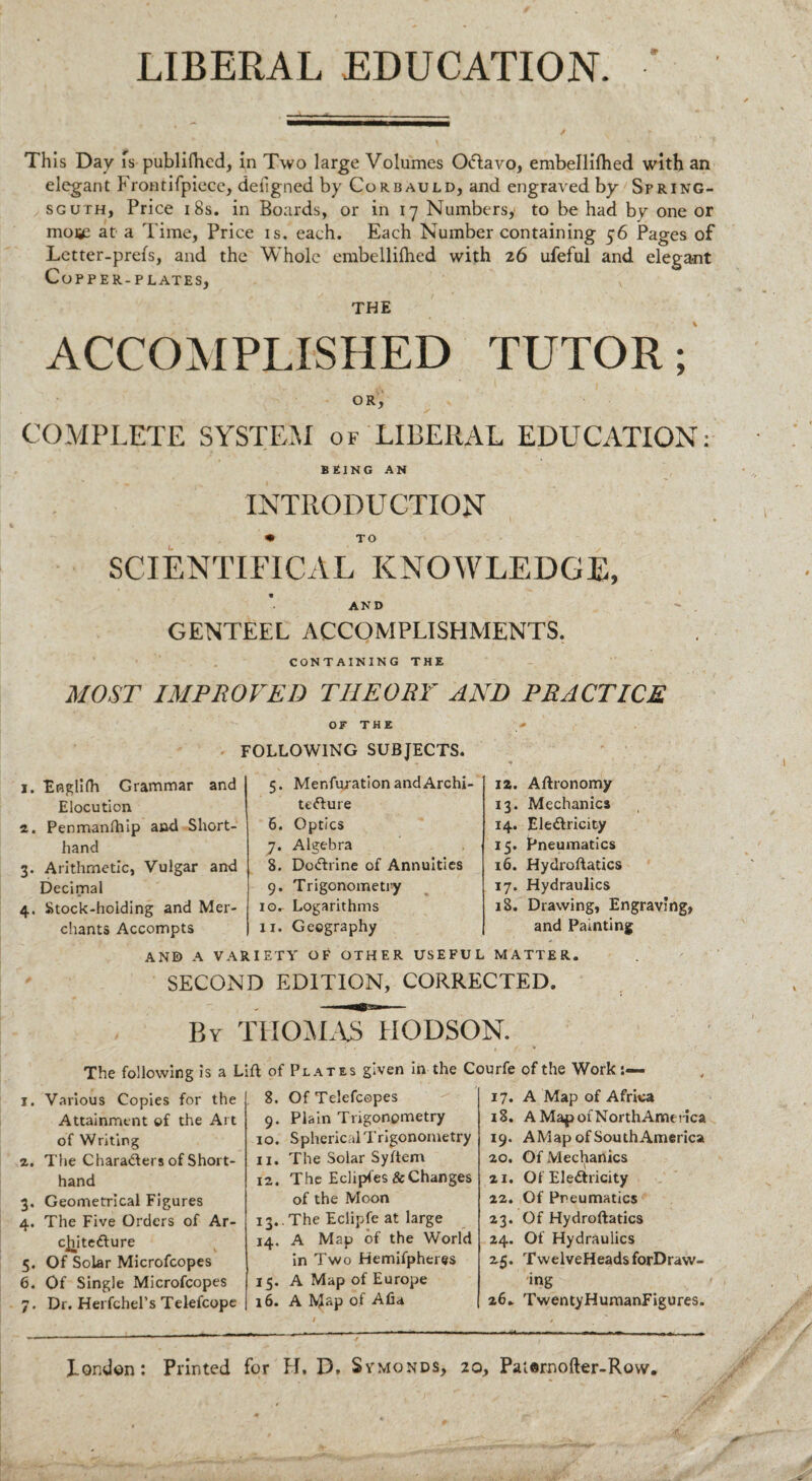 LIBERAL EDUCATION. Th is Day is publiflicd, in Two large Volumes Oftavo, embellifhed with an elegant Frontifpiece, deiigned by Corbauld, and engraved by Spring- sguth, Price 18s. in Boards, or in 17 Numbers, to be had by one or moi£ at a Time, Price is. each. Each Number containing 56 Pages of Letter-prefs, and the Whole embelliftied with 26 ufeful and elega-nt Copper-plates, THE ACCOMPLISHED TUTOR; OR, COMPLETE SYSTEM of LIBERAL EDUCATION: BEING AN INTRODUCTION • TO SCIENTIFICAL KNOWLEDGE, AND GENTEEL ACCOMPLISHMENTS. CONTAINING THE MOST IMPROVED THEORY AND PRACTICE OF THE - FOLLOWING SUBJECTS. 1. EfiglKh Grammar and Elocution 2. Penmanlhip and Short¬ hand 3. Arithmetic, Vulgar and Decimal 4. Stock-holding and Mer¬ chants Accompts 5. Menfuration and Archi¬ tecture 6. Optics y. Algebra 8. DoCtrine of Annuities 9. Trigonometry 10. Logarithms 11. Geography AND A VARIETY OF OTHER USEFUL MATTER. SECOND EDITION, CORRECTED. 12. Aftronomy 13. Mechanics 14. Electricity 15. Pneumatics 16. Hydroftatics 17. Hydraulics 18. Drawing, Engraving, and Painting By THOMAS HODSON. The following is a Lift of 1. Various Copies for the Attainment of the Art of Writing z. The Charaders of Short¬ hand 3. Geometrical Figures 4. The Five Orders of Ar¬ chitecture 5. Of Solar Microfcopes 6. Of Single Microfcopes 7. Dr. Herfchel’s Telefcope 8. 9- 10. 11. 12. 14. 15- 16. Plates given in the Courfe Of Telefcopes 17. Plain Trigonometry 18. Spherical Trigonometry 19. The Solar Syftem 20. The Eclipfes & Changes 21. of the Moon 22. The Eclipfe at large 23. A Map of the World 24. in Two Hemifpheres 2.5. A Map of Europe A M«p of Afia 26. of the Work. A Map of Africa A Map of NorthAmerica A Map of South America Of Mechanics Of Electricity Of Pneumatics Of Hydrostatics Of Hydraulics TwelveHeads forDraw- ing TwentyHumanFigures. X.Qnd©n: Printed for H, D, Symonds, 20, Patarnofter-Row