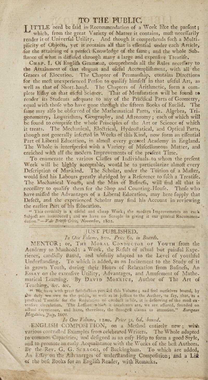 T ITTLE need be faid in Recommendation of a Work like the psefent; which, from the great Variety of Matter it contains, muft neceffarily render it of Univerfal Utility. And though it comprehends fuch a Multi¬ plicity of Objects, yet it contains all that is effential under each Article, /for the attaining of a perfedi Knowledge of the fame ; and the whole Sub- ftance of what is diffufed through many a large and expenfive Treatife. Chap. I. Of Engl ilk Grammar, comprehends all the Rules neceffsry to the Attainment of that elegant and ufeful AccOmplifhment, with all the Graces, of Elocution. The Chapter of Penmanftiip, contains Directions for the moll unexperienced Perfon to qualify himfelf in that ufeful Art, as well as that of Short-hand. The Chapters of Arithmetic, form a com¬ plete Effay on that ufeful Science. That of Menfuration will be found t« render its Students adequate to any of the Practical Parts of Geometry, equal with thofe who have gone through the fifteen Books of Euclid. The fame may alfo be obferVed of the Mathematical Parts, viz. Algebra, Tri¬ gonometry, Logarithms, Geography, and Aftronomy; each of which will be found to comprife the whole Principles of the Art or Science of which it treats. The Mechanical, Electrical, Hydrofiatical, and Optical Parts, though not generally inferted in Works of this Kind, now form an effential Part of Liberal Education, in almoft every genteel Academy in England. The Whole is interfperfed with a Variety of Mifcellaneous Matter, and enriched with all the modern Improvements of the prefent Time. To enumerate the various Claffes of Individuals to whom the prefent Work will be highly acceptable, would be to particularize almoft every Defcriptiofi of Mankind. The Scholar, under the Tuition of a Mafter, would find his Labours greatly abridged by a Reference to fuch a Treatife. The Mechanical Youth, and the Man of Bufinefs, will find all that is neceffbry to qualify them for the Shop and Counting-PIoufe. Thofe who have miffed the Advantages of a Liberal Education, may here fupply that Defeat, and the experienced Scholar may find his Account in reviewing the earlier Part of his Education. “ This certainly is a ilfeful and cheap Work; the modern Improvements on each Subject are introduced ; and we have no Scruple in giving it our general Recommen¬ dation.”—Vide Britifh Critic, November, 1802. JUST PUBLISHED. In One' Volume, 8'Vo. Price 6s. in Boards. MENTOR; or, The Moral Conductor of Youth from the Academy to Manhood': a Work, the Rcfult of actual but painful Expe¬ rience, candidly dated, 2nd ufefuHy adapted to the Level of youthful Underftanding. To which is added, as an Incitement to the Study of it in grown Youth, during their Hours of Relaxation from Bufinefs, An Essay on the extenfive Utility, Advantages, and Amufement of Mathe¬ matical Learning. By David Mor'rice, Author of The Art of Teaching, &c. Arc. (t Vfyi. have with great fatisfa&ion pen fed this Volume; and feel ourfelves bound, by ibe duty we owe fo the public, as well as in jullice to the Author, to fay, that, as a practical Treatife for the Regulation of con duff in life, it is delerving of the mod ex¬ tenfive circulation. The Leflons which it inculcates are, we are allured, founded on a£lual experience, and have, therefore, the thonged claims to attention.” European Magazine) July, 16Q2.‘ , .» In One Volume, 12mo. Price 35. 6d. bound. •ENGLISH COMPOSITION, on a Method entirely new; with various contrafted Examples from celebrated Writers. The Whole adapted to common Capacities; and defigned as an eafy Help to form a good Style, and to promote an early Acquaintance with the Works of the bell Authors. By the Rev. G. G. Scraggs, of Buckingham. To which are added, An Effay on file Advantages of underftanding Compofitionj and a Lift of the be ft Books for an Eng Ufa Reader, with Remarks.