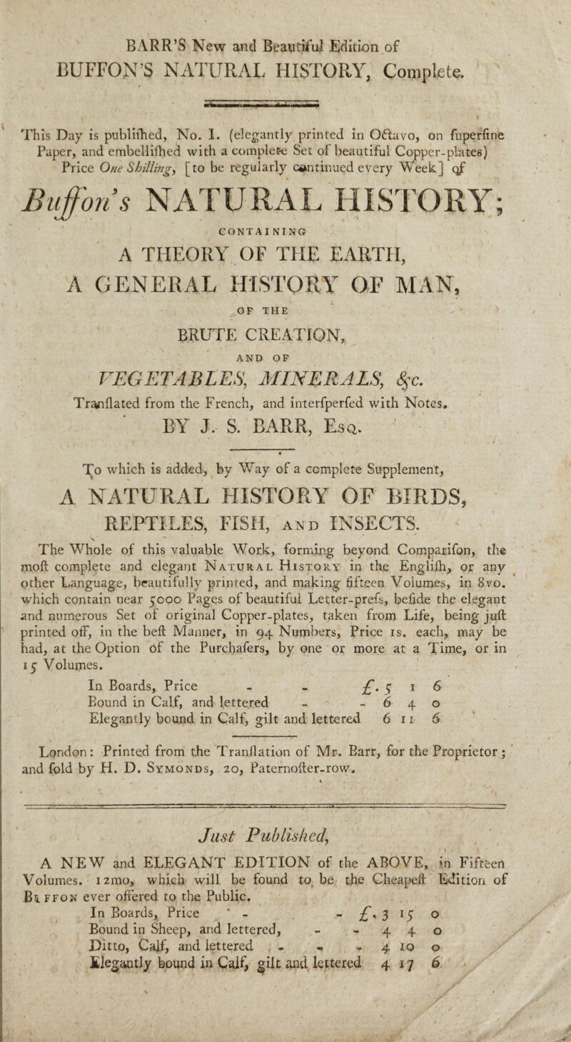 BARR’S New and Beautiful Edition of BUFFON’S NATURAL HISTORY, Complete. This Day is publiihed, No. I. (elegantly printed in Oftavo, on fnperfine Paper, and embellifhed with a complete Set ol beautiful Copper-plates) Price One Shilling, [to be regularly continued every Week] qf Buffons NATURAL HISTORY; CONTAINING A THEORY OF THE EARTH, A GENERAL HISTORY OF MAN, OF THE BRUTE CREATION, AND OF VEGETABLES, MINERALS, %c. Tranflated from the French, and interfperfed with Notes, BY J. - S. BARR, Esq. ^ To which is added, by Way of a complete Supplement, A NATURAL HISTORY OF BIRDS, REPTILES, FISH, and INSECTS. The Whole of this valuable Work, forming beyond Comparifon, the moft complete and elegant Natural History in the Englifh, or any other Language, beautifully printed, and making fifteen Volumes, in 8vo. which contain near 5000 Pages of beautiful Letter-prefs, befide the elegant and numerous Set of original Copper-plates, taken from Life, being juft printed off, in the belt Manner, in 94 Numbers, Price is. each, may be had, at the Option of the Purchafers, by one or more at a Time, or in 15 Volumes. In Boards, Price - - £. $ 1 6 Bound in Calf, and lettered - -640 Elegantly bound in Calf, gilt and lettered 6 11 6 London: Printed from the Tranfiation of Mr. Barr, for the Proprietor; and fold by H. D. Symonds, 20, Paternofter-row. Just Published, A NEW and ELEGANT EDITION of the ABOVE, in Fifteen Volumes. 121110, which will be found to be the Cheapeft Edition of Bn ffon ever offered to the Public. In Boards, Price ' - - £, 3 15 o Bound in Sheep, and lettered, - -440 Ditto, Calf, and lettered - - * 4 iq o Elegantly bound in Calf, gilt and lettered 417 6