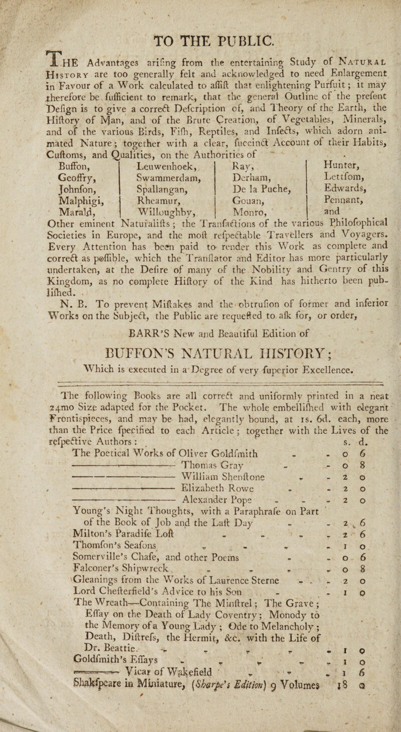 I HE Advantages arifng from the entertaining Study of Natural H istory are too generally felt and acknowledged to need Enlargement in Favour of a Work calculated to afild that enlightening Purfuit; it may therefore be fufficient to remark, that the general Outline cf the prefent Defign is to give a correct Description of, and Theory of the Earth, the Hiftory of Ivjan, and of the Brute Creation, of Vegetables, Minerals, and of the various Birds, Fifh, Reptiles, and Infedts, which adorn ani¬ mated Nature; together with a clear, fuceinft Account of their Habits, Cuftoms, and Qualities, on the Authorities of Buffon, Geoffry, Johnfon, Malphigi, Maral.d, Leuwenhoek, Swammerdam, Spallangan, Rheamur, Willoughby, Rav, Derham, De la Puche, Gouan, Monro, Hunter, Lettfom, Edwards, Pennant, and Other eminent Naturalifts; the Tranfaciions of the various Philofophical Societies in Europe, and the moft refpedtable Travellers and Voyagers. Every Attention has been paid to render this Work as complete and correct as poflible, which the Tranflator and Editor has more particularly undertaken, at the Delire of many of the Nobility and Gentry of this Kingdom, as no complete Hiftory of the Kind has hitherto been pub- iifhed. . N. B. To prevent Miftakes and the obtrufion of former and inferior Works on the Subject, the Public are requeffed to alk for, or order, BARR’S New and Beautiful Edition of BUFFON’S NATURAL HISTORY; Which is executed in a Degree of very fuperior Excellence. The following Books are all correct and uniformly printed in a neat 24-mo Size adapted for the Pocket. The whole embellilhed v/ith eiegant Frontispieces, and may be had, elegantly bound, at is. 6d. each, more than the Price fpecified to each Article ; together with the Lives of the refpe;5Kve Authors: 11 The Poetical Works of Oliver Goldfmith ---Thomas Gray -William Shenftom , --»- Elizabeth Rowre Alexander Pope s. o o 2 2 2 d. 6 8 o o o Young’s Night Thoughts, with a Paraphrafe on Part of the Book of Job an(d the Laid Day Milton’s Paradife Loft . Thomfon’s Seafons _ Somerville’s Chafe, and other Poems Falconer’s Shipwreck. . . 'Gleanings from the Works of Laurence Sterne - . Lord Chefterfield’s Advice to his Son The Wreath—Containing The Minftrel; The Grave; Elfay on the Death of Lady Coventry; Monody to the Memory of a Young Lady ; Ode to Melancholy ; Death, Diftrefs, the Hermit, &c. with the Life of Dr. Beattie. r r v Goldfmith’s EiTays r Vicar of Wakefield - * Shakfpcare in Miniature^ (.Sh&rfie’s Edition) 9 Volumes 2 1 o o 6 6 o 6 8 1 1 1 |8 o o 6 Q