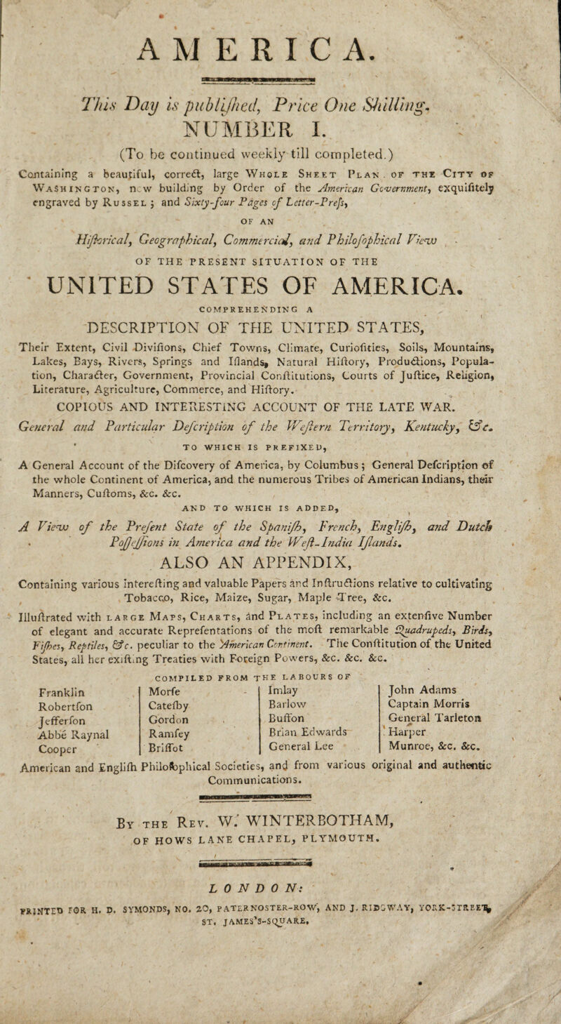 AMERICA. This Day is publijhetl, Price One Shilling. NUMBER I. . (To be continued weekly till completed.) Containing a beautiful, corredl, large Whole Sheet Plan of the City of Washington, new building by Order of the American Government, exquifitely engraved by Russel ; and Sixty-four Pages of Letter-Prefs, OF AN Hifhrical, Geographical, Commercial, and Philofophical View OF THE PRESENT SITUATION OF THE ■ UNITED STATES OF AMERICA. COMPREHENDING A DESCRIPTION OF THE UNITED STATES, Their Extent, Civil Divifions, Chief Towns, Climate, Curiofities, Soils, Mountains, Lakes, Bays, Rivers, Springs and Illands, Natural Hiftory, Productions, Popula¬ tion, Character, Government, Provincial Conftitutions, Courts of Juftice, Religion, Literature, Agriculture, Commerce, and Hiftory. COPIOUS AND INTERESTING ACCOUNT OF THE LATE WAR. General and Particular Defcription of the We fern Territory, Kentucky, IT c» TO WHICH IS PREFIXED, A General Account of the Difcovery of America, by Columbus; General Defcription of the whole Continent of America, and the numerous Tribes of American Indians, their Manners, Cuftoms, &c. Sec. AND TO WHICH IS ADDED, 7 ) A View of the Prefent State of the Spanifh, French, Englifh, and Dutch • Pof/ejjtons in America and the Weft-India If ands. ALSO AN APPENDIX, Containing various Interefting and valuable Papers and Inftru&ions relative to cultivating Tobacco, Rice, Maize, Sugar, Maple Tree, Sec. Illuftrated with large Maps, Charts, and Plates, including an extenfive Number of elegant and accurate Reprefentations of the moft remarkable tpuadrupeds, Birds, Fifes, Reptiles, &c. peculiar to the American Continent. The Constitution of the United States, all her exiftmg Treaties with Foreign Powers, &c. &c. Sec. COMPILED FROM THE LABOURS OF Franklin Robertfon Jefferfon Abbe Raynal Cooper Morfe Imlay Catefby Barlow Gordon Bufton Ram fey Brian Edwards BrifTot General Lee John Adams Captain Morris General Tarleton Harper Munroe, Sec. Sec. American and Englifh Philofcplucal Societies, and from various original and authentic Communications. By the Rev. W. WIN rERBOTDAIVF, OF HOWS LANE CHAPEL, PLYMOUTH. LONDON: PRINTED FOR H. D. SYMONDS, NO. 20, PATLRNOSTER-ROW, AND J. RIDGWAY, YORK-*TREE‘S, ST. JAMES’S-SQUARE,