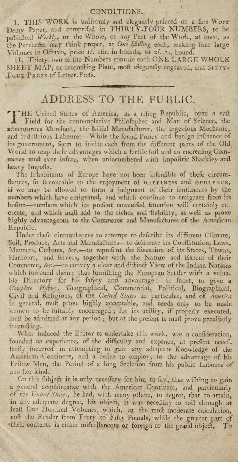 CONDITIONS. I. THIS WORK is uniformly and elegantly printed on a fine Wave Demy Paper, and comprifed in THIRTY-FOUR NUMBERS, to be published Weekly, or the Whole, or any Part of the Work, at once, as 'the Purchaser may think proper, at One Shilling each* making four large Volumes in Oftavo, price tl. 16s. in boards, or 2/. 25. bound. II. Thirty-two of the Numbers contain each ONE LARGE WHOLE SHEET MAP, or inierefting Plate, moft elegantly engraved, and Sixty- Four Pages of Letter-Prefs. ADDRESS TO THE PUBLIC. ’HTWIE United States of America, as a riling Republic, open a vaft JL Field for the contemplative Philofopher and Man of Science, the adventurous Merchant, the fkilful Manufacturer, the ingenious Mechanic, and induftrious Labourer—While the found Policy and benign influence of its government, feem to invite each from the different parts of the Old World to reap thofe advantages which a fertile foil and an encreafing Com¬ merce rauft ever infure, when unincumbered with impolitic Shackles- and heavy Tmpoils. The Inhabitants of Europe have not been infenfible of thefe circum- fiances, fo favourable to the enjoyment of happiness and opulence, if we may be allowed to form a judgment of their fentirnents by the numbers which have emigrated, and which continue to emigrate from its bofom—numbers which its prefent convuifed fituation will certainly en- creaie, and which mud add to the riches and 'liability, as well as prove highly advantageous to the Commerce and Manufactures of the American Republic. Under thefe circumflances an attempt to deferibe its different Climate, Soil, Produce, Arts and Manufactures—to delineate its C.onftitution, Laws, Manners, Cuftoms, &c.-—to reprefent the Situation of its States, Towns, Harbours, and Rivers, together with the Nature and Extent of their Commerce, See.—to convey a clear and diftinCt View of the Indian Nations which furround them ; thus furnifhing the European Settler with a valua¬ ble Diredory for his fafety and advantage:—in fhort, to give a Complete Hijlory, Geographical, Commercial, Political, Biographical, Civil and Religious, of the United States in particular, and of America in general, mull prove highly acceptable, and needs only to be made known to be fuitably encouraged ; for its utility, if properly executed, muft be admitted at any period; but at the prefent it mull prove peculiarly interefling. What induced the Editor to undertake this work, was a confederation, founded on experience, of the ‘ difficulty and expence, at prefent necef- farily incurred in attempting to gain any adequate Knowledge of the American Continent, and a defire to employ, to the advantage of his Fellow Men, the Period of a long Seclunon from his public Labours of another kind. On this fubjeft it is only neceffary for him to fay, that wifhing to gain a general acquaintance with the American Continent, and particularly of the United States, he had, with many others, to regret, that to attain, in any adequate degree, his objeft, it was neceffary to toil through at leaft One Hundred Volumes, which, a,t the moil moderate calculation, coft the Reader from' Forty to Fifty Pounds, while the greater part of their contents is either mifccllaneous or foreign to the grand objeft. To