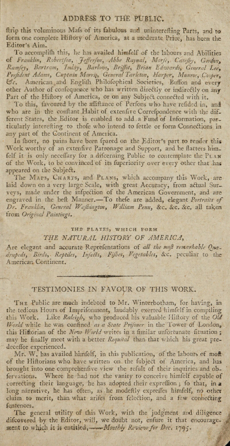 ADDRESS TO THE PUBLIC. ftrip this voluminous Mafs of its fabulous and uninterefting Parts, and to form one complete Hi ftoxy of America, at a moderate Price, has been the Editor’s Aim. To accompli!h this, he has availed himfelf of the labours and Abilities of Franklin, Robertfon, Jeffer/aiy Abbe Raynal, Morfcy. Cafejby, Gordony Ramfey, Bartramy I ml ay y Barlo<wy Brijfot, Brian Edrwardsy General Leey Prejident Adams, Captain Morris, General Tarletony Harper, Munroey Coopery Lhr. American and Englifh Philofophical Societies, Buffon and every other Author of confequence who has written directly or indirectly on any Part of the Hiftory of America, or on any Subject connected with it. To this, favoured by the afiiftance of Pcrfons who have refided in, and who are in the conftant .Habit of extendve Correfpondence with the dif¬ ferent States, the Editor is enabled to add a Fund of Information, par¬ ticularly interefting to thofe who intend to fettle or form Connections in any part of the Continent of America. In fhort, no pains have been fpared on the Editor’s part to render this Work worthy of an extenfive Patronage and Support, and he flatters him- felf it is only neceflary for a difeerning Public to contemplate the Plan of the Work, to be convinced of its fuperiority over every other that has appeared on the Subject. The Maps, Charts, and Plans, which accompany this Work, are laid down on a very large Scale, with great Accuracy, from actual Sur¬ veys, made under the infpeCtion of the American Government, and are engraved in the bell Manner.—To thefe are added, elegant Portraits of Dr. Frankliny General Wajhiugtcmy William Penny &c. 8cC. See. all taken trom Original Paintings. THE1 PLATES, WHICH FORM THE NATURAL HISTORY OF AMERICA, Are elegant ^and accurate Reprefentations of all the mojl remarkable Qua¬ drupeds y Birds, Reptilesy InJ'eCisy Fifes, Vegetallesy &c„ peculiar to the American Continent. TESTIMONIES IN FAVOUR OF THIS WORK. The Public are much indebted to Mr. Winterbotham, for having, in the tedious Hours of Imprisonment, laudably exerted himfelf in compiling this Work. Like Raleigh, who produced his valuable Hjftory of the Old World while he was confined as a State Prifoner in the'Tower of London, this Hiftorian of the Neiv World writes in a fimilar unfortunate fituation ■; may he finally meet with a better Requital than that which his great pie- deceffor experienced. Mr, W. has availed himfelf, in this publication, of the labours of molt of the Hiftorians who have written on the fubjebt of America, and has brought into one comprehenfive view the refult of their inquiries and ob- fervations. Where he had not the vanity to conceive himfelf capable of correcting their language, he has adopted their expreffion • fo that, in a long narrative, he has often, as he rnodeftly exprefles himfelf, no other claim to merit, than what arifes from feleCtion, and a few conneftiny fen fences. The general utility of this Work, with the judgement and diligence difeovered by the Editor, will, we doubt not, enfure it that encourage- meat to’which it is entitled, -~~~~M<mphly Review for Dec, 1795',