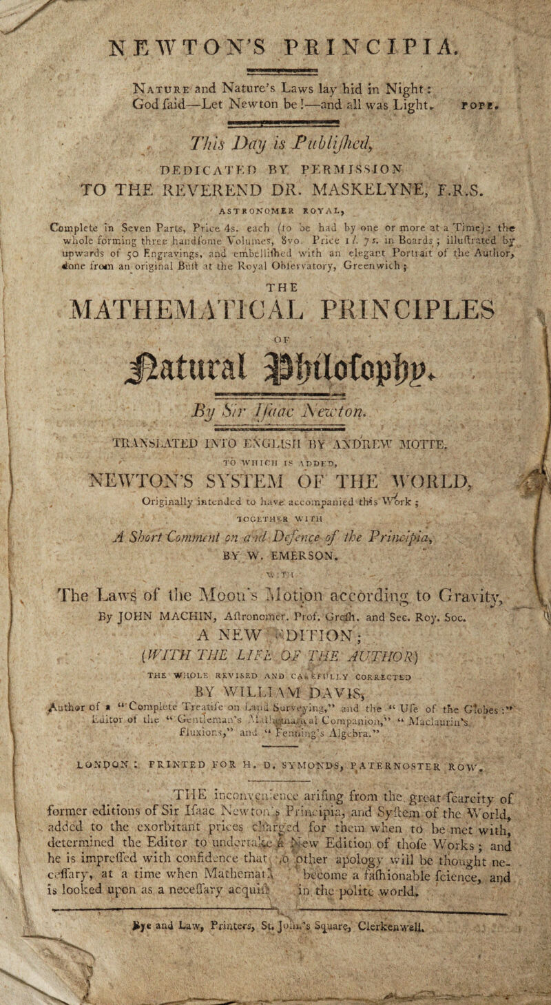 NEWTON’S P R I N C I P I A. Nature and Nature’s Laws lay hid in Night: God faid—Let Newton be!—and all was Light* POPE* This Day is Publijhal, dedicated by permission TO THE REVEREND DR. MASKELYNE, F.R.S. ASTRONOMER ROYAL, Complete in Seven Parts, Price 4s. each (to be had by one or more at a Time): the whole forming three handfome Volumes, 8vo. Price 11. J s. in Boards ; illuflrated by upwards of 50 Engravings, and embellished with an elegant Portiait of the Author, done tro*n an original Bull at the Royal Obievvatory, Greenwich j MATHEMATICAL PRINCIPLES OF j&atural By Sir i iliac IN acton. TRANSLATED INTO EXGU3II BY ANDREW MOTTE. /' TO WHICH IS ADDED, NEWTON’S SYSTEM OF THE WORLD, Originally intended to have accompanied thrtsAVork ; TOGETHER WITH A Short 'Comment on and Defence of the Princij>iay BY W. EMERSON. w ;Th * - - -'*••• y : • The Laws of tlie Moon's Motion according to Gravity, By JOHN MACHIN, Aflronomer. Prof. Grefh. and Sec. Roy. Soc. A NEW EDITION ; [WITH THE LIFE OF THE AUTHOR) THE WHOLE REVISED AND CA*fcfClEY CORRECTED BY WILLIAM DAVIS* of a “ Complete Treatile on Land Surveying,” and the “Ufe of the Globes Editor of the « Gentleman’s -Uttl^uiailcal Companion/'’ “ MaclaurinN * Fluxions,” and “ Fenning’s Algebra.” Author LONDON : PRINTED FOR H. D. SYMONDS, PATERNOSTER ROW. THE inconvenience arifing from the great fearcity of former editions of Sir Ifaac Newton/s Frincipia, and Syflem of the World, added to the exorbitant prices charged for them when to be met with, determined the Editor to undertake a New Edition of thofe Works; and he is imprdfed with confidence that .0 other apology will be thought ne- celfary, at a time when Mathemau become a falhionable fcience, and is looked upon as a necelfary actmiih in the polite world. - . _ i . iL: F‘ '■ . *' '*•■ -.A.' ■*- ( 1. • n 1 and Law, Printers, St, Join.’s Square, Clerkenwell.