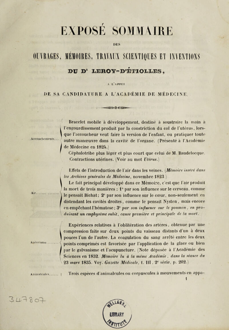 EXPOSE SOMMAIRE DES OUVRAGES, MÉMOIRES, TRAVAUX SCIENTIÿUES ET INVENTIONS ©U jD‘ lEB0’y=jD’ETI01jLES A L APPUI DE SA CANDIDATURE A L’ACADÉMIE DE MÉDECINE «321ï>>- CS-CCCE®*—- AccoucheinenD.. Air. Anévrisme. Aninvilculrs. Bracelet mobile à développement, destiné à soustraire la main a l l’engourdissement produit par la constriction du col de l’utérus, lors- ) que l’accoucheur veut faire la version de l’enfant, ou pratiquer toute autre manœuvre dans la cavité de l’organe. (Présenté à l’Académie ! de Médecine en 1824.) Céphalotribe plus léger et plus court que celui de M. Raudelocque Contractions utérines. (Voir au mot Utérus.) Effets de l’introduction de l'air dans les veines. (Mémoire inséré dans i les Archives générales de Médecine, novembre 1823 ) 1 Le fait principal développé dans ce Mémoire, c’est que l’air produit ’ la mort de trois manières : 1° par son influence sur le cerveau, comme le pensait Bichat; 2° par son influence sur le cœur, non-seulement en distendant les cavités droites, comme le pensait Nysten , mais encore en empêchant l’hématose ; 3° par son influence sur le poumon, en pro¬ duisant un emphysème subit, cause première et principale de la mort. Expériences relatives à l’oblitération des artères, obtenue par une i compression faite sur deux points du vaisseau distants d’un à deux ] pouces l’un de l’autre. La coagulation du sang arrêté entre les deux \ points comprimés est favorisée par l’application de la glace ou bien I par le galvanisme et l’acupuncture. (Note déposée à l'Académie des [ Sciences en 1832. Mémoire lu à la même Académie, dans la séance du \ 23 mars 1835. Voy. Gazette Médicale, t. 11T, 2e série, p. 202.) I Trois espèces d’animalcules ou corpuscules à mouvements en appa- 1 3 u^-\ % UBRARY