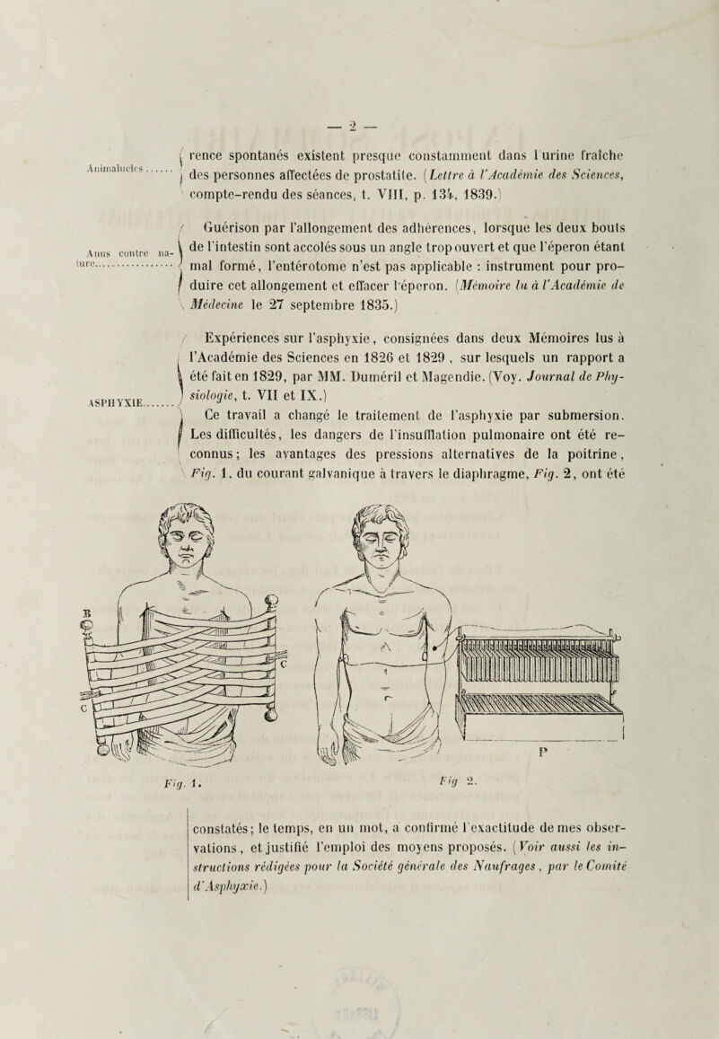 3C€5w ^ rence spontanés existent presque constamment dans 1 urine fraîche ! des personnes affectées de prostatite. (Lettre à l’Académie des Sciences, compte-rendu des séances, t. VIII, p. 134, 1839.) / Guérison par l’allongement des adhérences, lorsque les deux bouts t de l'intestin sont accolés sous un angle trop ouvert et que l’éperon étant mal formé, l’entérotome n’est pas applicable : instrument pour pro- f duire cet allongement et effacer l'éperon. (Mémoire lu à l’Académie de / Expériences sur l’asphyxie, consignées dans deux Mémoires lus à l’Académie des Sciences en 182G et 1829 , sur lesquels un rapport a | été fait en 1829, par MM. Duméril et Magendie. (Voy. Journal de Phy- 1 siologie, t. VII et IX.) \ Ce travail a changé le traitement de l’asphyxie par submersion. I Les difficultés, les dangers de l’insufflation pulmonaire ont été re¬ connus; les avantages des pressions alternatives de la poitrine, constatés; le temps, en un mot, a continué l’exactitude de mes obser¬ vations, et justifié l’emploi des moyens proposés. (Voir aussi les in¬ structions rédigées pour la Société générale des Naufrages , par le Comité d'Asphyxie.)