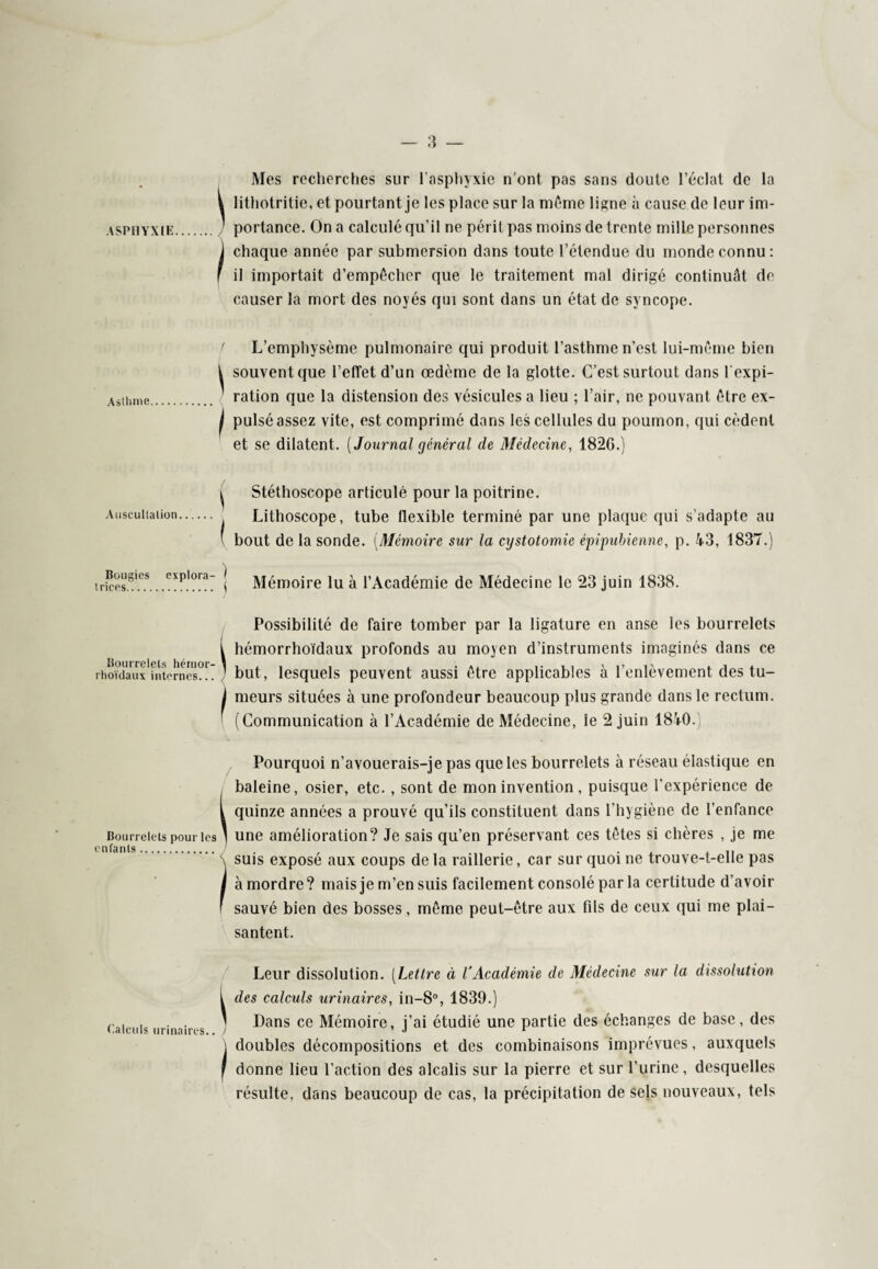 Asthme Auscultation Bougies explora¬ trices. Bourrelets hérnor- rhoïdaux internes... Bourrelets pour les enfants. Calculs urinaires.. Mes recherches sur l’asphyxie n’ont pas sans doute l’éclat de la i lithotritie, et pourtant je les place sur la môme ligne à cause de leur im- ’ portance. On a calculé qu’il ne périt pas moins de trente mille personnes j chaque année par submersion dans toute l’étendue du monde connu: il importait d’empêcher que le traitement mal dirigé continuât de causer la mort des noyés qui sont dans un état de syncope. L’emphysème pulmonaire qui produit l’asthme n’est lui-même bien i souvent que l’effet d’un œdème de la glotte. C’est surtout dans l'expi¬ ration que la distension des vésicules a lieu ; l’air, ne pouvant être ex- | pulsé assez vite, est comprimé dans les cellules du poumon, qui cèdent et se dilatent. [Journal général de Médecine, 1826.) ^ Stéthoscope articulé pour la poitrine. Lithoscope, tube flexible terminé par une plaque qui s’adapte au ' bout de la sonde. (Mémoire sur la cxjstotomie épipubienne, p. 43, 1837.) [ Mémoire lu à l’Académie de Médecine le 23 juin 1838. Possibilité de faire tomber par la ligature en anse les bourrelets i hémorrhoïdaux profonds au moyen d’instruments imaginés dans ce ] but, lesquels peuvent aussi être applicables à l’enlèvement des tu- I meurs situées à une profondeur beaucoup plus grande dans le rectum. (Communication à l’Académie de Médecine, le 2 juin 1840.) Pourquoi n’avouerais-je pas que les bourrelets à réseau élastique en baleine, osier, etc. , sont de mon invention, puisque l’expérience de i quinze années a prouvé qu’ils constituent dans l’hygiène de l’enfance ' une amélioration? Je sais qu’en préservant ces têtes si chères , je me (suis exposé aux coups de la raillerie, car sur quoi ne trouve-t-elle pas à mordre? mais je m’en suis facilement consolé par la certitude d’avoir sauvé bien des bosses, même peut-être aux fils de ceux qui me plai¬ santent. Leur dissolution. [Lettre éi l’Académie de Médecine sur la dissolution t des calculs urinaires, in-8°, 1839.) ' Dans ce Mémoire, j’ai étudié une partie des échanges de base, des i doubles décompositions et des combinaisons imprévues, auxquels j donne lieu l’action des alcalis sur la pierre et sur l’urine, desquelles résulte, dans beaucoup de cas, la précipitation de sels nouveaux, tels