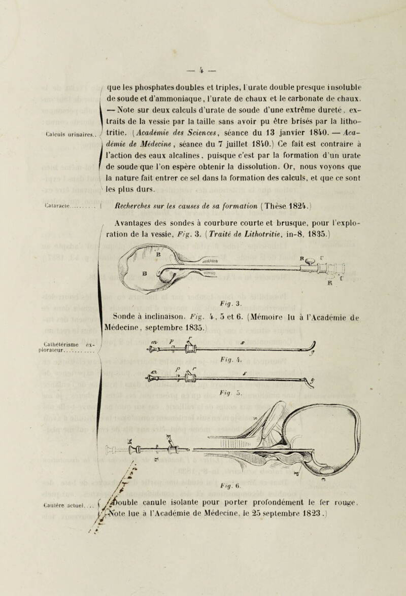 que les phosphates doubles et triples, r urate double presque insoluble de soude et d’ammoniaque, l’urate de chaux et le carbonate de chaux, i —Note sur deux calculs d’urate de soude d’une extrême durete, ex- \ traits de la vessie par la taille sans avoir pu être brisés par la litho— Calculs urinaires., tritie. [Académie des Sciences, séance du 13 janvier 1840.—Aca- I démie de Médecine, séance du 7 juillet 18V0.) Ce fait est contraire à I l’action des eaux alcalines, puisque c’est par la formation d’un urate f de soude que l’on espère obtenir la dissolution. Or, nous voyons que \ la nature fait entrer ce sel dans la formation des calculs, et que ce sont les plus durs. Cataracte . I Recherches sur les causes de sa formation (Thèse 182V. i Cathétérisme plorateur. Avantages des sondes à courbure courte et brusque, pour l'explo¬ ration de la vessie, Fig. 3. ( Traité de Lithotritie, in-8, 1835.) Sonde à inclinaison. Fig. V, 5 et 6. (Mémoire lu à l’Académie de Médecine, septembre 1835. Fig. \. Cautère actuel. Fuji ti. { /Rouble canule isolante pour porter profondément le fer rouge. j/^Note lue à l’Académie de Médecine, le 25 septembre 1823.)
