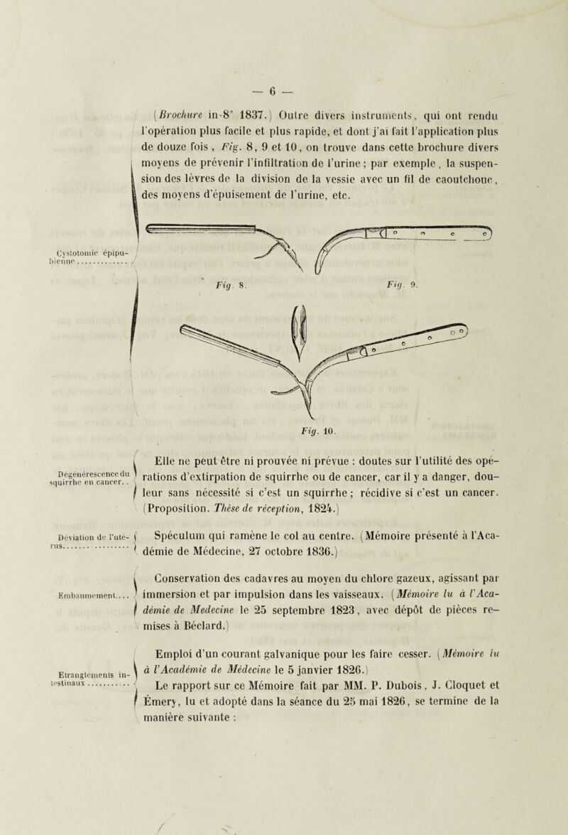 Cyslotomre épipu- bienne. Dégénérescence du squirrhe en cancer.. Déviation de i’uté- rus. . Embaumement.... Etranglements in testinaux.. [Brochure in-8c 1837.) Outre divers instruments, qui ont rendu l’opération plus facile et plus rapide, et dont j’ai fait l’application plus de douze fois, Fig. 8, 9 et 10, on trouve dans cette brochure divers i Elle ne peut être ni prouvée ni prévue : doutes sur l’utilité des opé- ' rations d’extirpation de squirrhe ou de cancer, car il y a danger, dou- j leur sans nécessité si c’est un squirrhe; récidive si c’est un cancer. (Proposition. Thèse de réception, 1824.) j Spéculum qui ramène le col au centre. (Mémoire présenté à l’Aca- 1 démie de Médecine, 27 octobre 1836.) i Conservation des cadavres au moyen du chlore gazeux, agissant par ' immersion et par impulsion dans les vaisseaux. (Mémoire lu à t'Aca- I démie de Medecine le 25 septembre 1823, avec dépôt de pièces re¬ mises à Béclard.) Emploi d’un courant galvanique pour les faire cesser. [Mémoire lu ^ à VAcadémie de Médecine le 5 janvier 1826.) Le rapport sur ce Mémoire fait par MM. P. Dubois, J. Cloquet et F Émery, lu et adopté dans la séance du 25 mai 1826, se termine de la manière suivante :