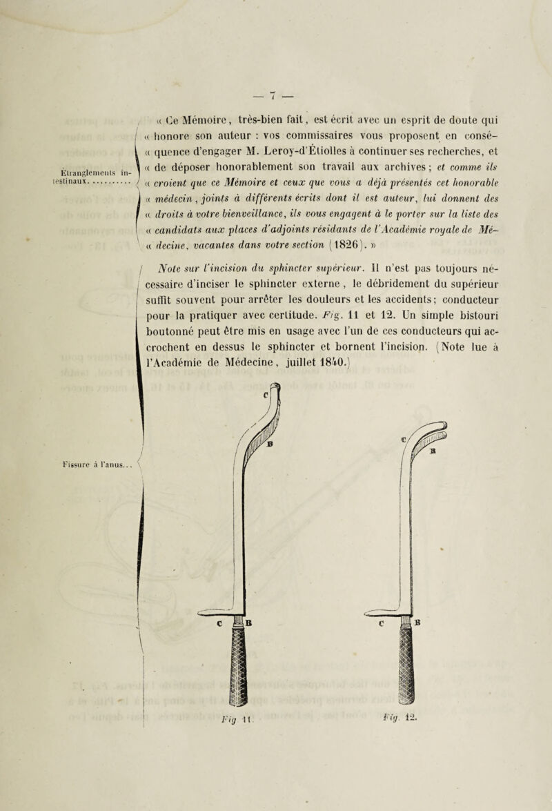 Étranglements in¬ testinaux. Fissure à l’anus... 4 « Ce Mémoire, très-bien fait, est écrit avec un esprit de doute qui « honore son auteur : vos commissaires vous proposent en consé- « quence d’engager M. Leroy-d'Étiolles à continuer ses recherches, et « de déposer honorablement son travail aux archives ; et comme ils « croient que ce Mémoire et ceux que vous a déjà présentés cet honorable « médecin , joints à différents écrits dont il est auteur, lui donnent des te droits à votre bienveillance, ils vous engagent à le porter sur la liste des « candidats aux places d'adjoints résidants de l'Académie royale de 71/e— « decine, vacantes dans votre section (18*26). » 1 Note sur l'incision du sphincter supérieur. Il n’est pas toujours ne- j cessaire d’inciser le sphincter externe , le débridement du supérieur suffit souvent pour arrêter les douleurs et les accidents; conducteur pour la pratiquer avec certitude. Fig. Il et 12. Un simple bistouri boutonné peut être mis en usage avec l’un de ces conducteurs qui ac¬ crochent en dessus le sphincter et bornent l’incision. (Note lue à l’Académie de Médecine, juillet 1840.) Fig h