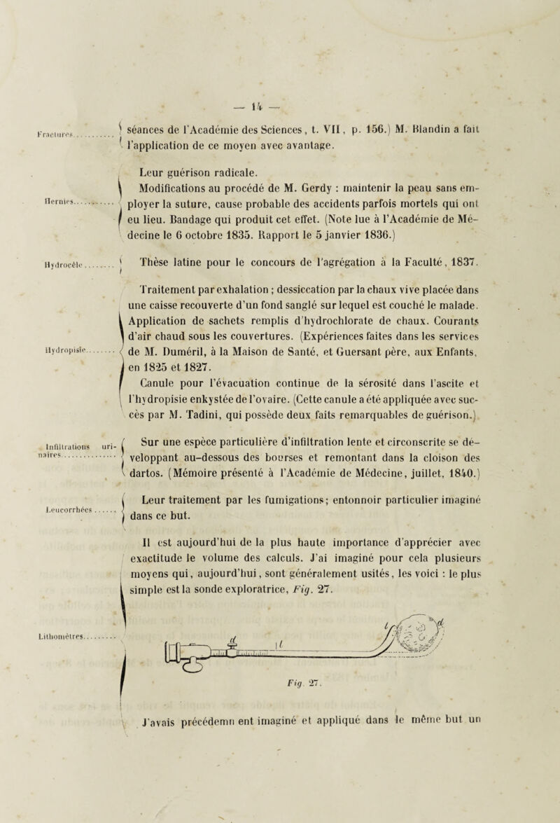 1 l’application de ce moyen avec avantage. Leur guérison radicale. ^ Modifications au procédé de M. Gerdy : maintenir la peau sans em¬ ployer la suture, cause probable des accidents parfois mortels qui oni I eu lieu. Bandage qui produit cet effet. (Note lue à l’Académie de Mé¬ decine le 6 octobre 1835. Rapport le 5 janvier 1836.) Hydrocèle Hydropisie Thèse latine pour le concours de l’agrégation à la Faculté, 1837. Traitement par exhalation ; dessiccation par la chaux vive placée dans une caisse recouverte d’un fond sanglé sur lequel est couché le malade. { Application de sachets remplis d’hydrochlorate de chaux. Courants \ d’air chaud sous les couvertures. (Expériences faites dans les services de M. Duméril, à la Maison de Santé, et Guersant père, aux Enfants, j en 1825 et 1827. f Canule pour l’évacuation continue de la sérosité dans l’ascite et l’hydropisie enkystée de l’ovaire. (Cette canule a été appliquée avec suc¬ cès par M. Tadini, qui possède deux faits remarquables de guérison.) In fil Ira lions n3 ires. / Sur une espèce particulière d’infiltration lente et circonscrite se dé¬ veloppant au-dessous des bourses et remontant dans la cloison des v dartos. (Mémoire présenté à l’Académie de Médecine, juillet, 18i0.) i Leur traitement par les fumigations; entonnoir particulier imaginé Leucorrhées. ) , , , I dans ce but. Litliornètres Il est aujourd’hui de la plus haute importance d’apprécier avec exactitude le volume des calculs. J’ai imaginé pour cela plusieurs moyens qui, aujourd’hui, sont généralement usités, les voici : le plus simple est la sonde exploratrice, Fig. 27. J’avais précédemn ent imaginé et appliqué dans le même but un