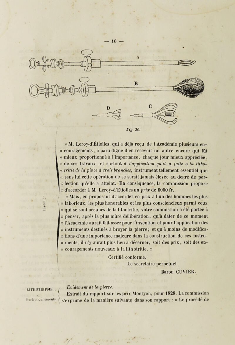 IG — c O « M. Leroy-d'Étiolles, qui a déjà reçu de l’Académie plusieurs en¬ couragements , a paru digne d’en recevoir un autre encore qui fût mieux proportionné à l’importance, chaque jour mieux appréciée, de ses travaux, et surtout à l’application quil a faite à la litho¬ tritie de la pince à trois branches, instrument tellement essentiel que sans lui cette opération ne se serait jamais élevée au degré de per¬ fection qu’elle a atteint. En conséquence, la commission propose d’accorder à M Leroy-d’Etiolles un prix de 6000 fr. « Mais, en proposant d’accorder ce prix à l’un des hommes les plus laborieux, les plus honorables et les plus consciencieux parmi ceux qui se sont occupés de la lithotritie, votre commission a été portée à penser, après la plus mûre délibération, qu’à dater de ce moment l’Académie aurait fait assez pour l’invention et pour l’application des instruments destinés à broyer la pierre ; et qu’à moins de modifica¬ tions d’une importance majeure dans la construction de ces instru¬ ments, il n’y aurait plus lieu à décerner, soit des prix, soit des en¬ couragements nouveaux à la lithotritie. » Certifié conlorme. Le secrétaire perpétuel, Baron CUVIER. LiTHOTiupsiE.. / Evidement de la pierre. \ Extrait du rapport sur les prix Montyon, pour 1828. La commission Perfectionnements, j s’exprime de la manière suivante dans son rapport : « Le procédé de