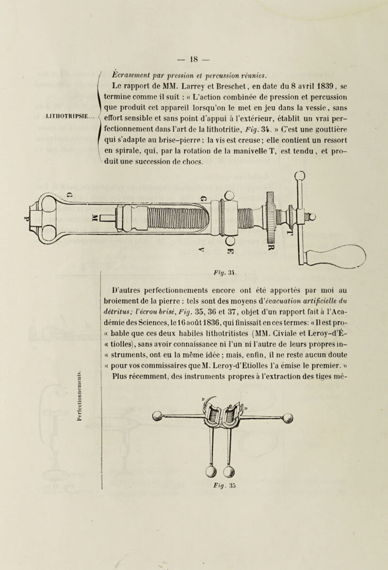 Ecrasement par pression et percussion réunies. Le rapport de MM. Larrey et Breschet, en date du 8 avril 1839, se termine comme il suit : « L’action combinée de pression et percussion que produit cet appareil lorsqu’on le met en jeu dans la vessie, sans effort sensible et sans point d’appui à l’extérieur, établit un vrai per¬ fectionnement dans l’art de la lithotritie, Fig. 34. » C’est une gouttière qui s’adapte au brise-pierre ; la vis est creuse ; elle contient un ressort en spirale, qui, par la rotation de la manivelle T, est tendu , et pro¬ duit une succession de chocs. FUj. 3i. D’autres perfectionnements encore ont été apportés par moi au ! broiement de la pierre : tels sont des moyens d'évacuation artificielle du : détritus; l'écrou brisé, Fig. 35, 36 et 37, objet d'un rapport fait à l’Aca- ! démie des Sciences, le 16 août 1836, qui finissait en ces termes: « Il est pro- j « bable que ces deux habiles lithotritistes (MM. Civiale et Leroy-d’É- « tiolles), sans avoir connaissance ni l’un ni l’autre de leurs propres in- « struments, ont eu la même idée ; mais, enfin, il ne reste aucun doute i « pour vos commissaires que M. Lcroy-d’Etiolles l’a émise le premier. » Plus récemment, des instruments propres à l’extraction des tiges mé- LITHOTRIPSIE...
