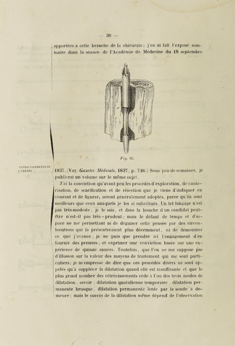 apportées à cette branche de la chirurgie; j’en ai fait l’exposé som¬ maire dans la séance de l’Académie de Médecine du 18 septembre RETRECISSEMENTS J>E i.tretre . 1837. (Voy. Gazette Médicale, 1837, p. 7*26.) Sous peu de semaines, je publierai un volume sur le môme sujet. J’ai la conviction qu’avant peu les procédés d’exploration, de cauté¬ risation, de scarification et de résection que je viens d’indiquer en Icourant et de figurer, seront généralement adoptés, parce qu’ils sont ■ meilleurs que ceux auxquels je les ai substitués. Un tel langage n est I pas très-modeste, je le sais, et dans la bouche d'un candidat peut- I être n’est-il pas très-prudent ; mais le défaut de temps et d es¬ pace ne me permettant ni de déguiser cette pensée par des circon ¬ locutions qui la présenteraient plus décemment, ni de démontrer ce que j’avance , je ne puis que prendre ici l’engagement d’en fournir des preuves, et exprimer une conviction basée sur une ex¬ périence de quinze années. Toutefois, que l’on ne me suppose pas d’illusion sur la valeur des moyens de traitement qui me sont parti¬ culiers; je m’empresse de dire que ces procédés divers ne sont ap¬ pelés qu’a suppléer la dilatation quand elle est insuffisante et que le plus grand nombre des rétrécissements cède à l’un des trois modes de dilatation, savoir : dilatation quotidienne temporaire , dilatation per- ! manente brusque, dilatation permanente lente par la sonde a de- ! meure ; mais le succès de la dilatation même dépend de l’observation