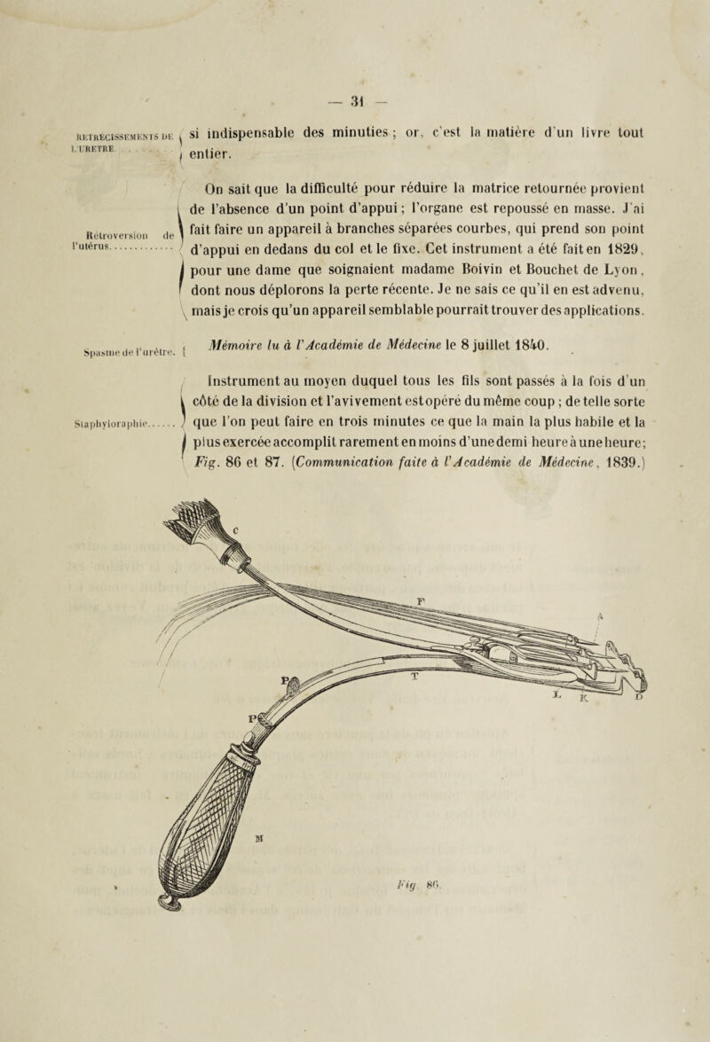 RETRECISSEMENTS DE L’URETRE. si indispensable des minuties ; or, c'est la matière d'un livre tout entier. Rétroversion l’utérus. On sait que la difficulté pour réduire la matrice retournée provient l de l’absence d’un point d’appui; l’organe est repoussé en masse. J’ai (|t, \ fait faire un appareil à branches séparées courbes, qui prend son point d’appui en dedans du col et le fixe. Cet instrument a été fait en 1829, i pour une dame que soignaient madame Boivin et Bouchet de Lyon, ' dont nous déplorons la perte récente. Je ne sais ce qu’il en est advenu, mais je crois qu’un appareil semblable pourrait trouver des applications. Spasme de l’urètre, f Mémoire lu à VAcadémie de Médecine le 8 juillet 1840. Instrument au moyen duquel tous les fils sont passés à la fois d’un t côté de la division et l’avivement estopére du môme coup ; de telle sorte Stapiiyiorapiiie.J que l’on peut faire en trois minutes ce que la main la plus habile et la I plus exercée accomplit rarement en moins d’une demi heure à une heure; Fig. 86 et 87. (Communication faite à l'Académie de Médecine, 1839.)