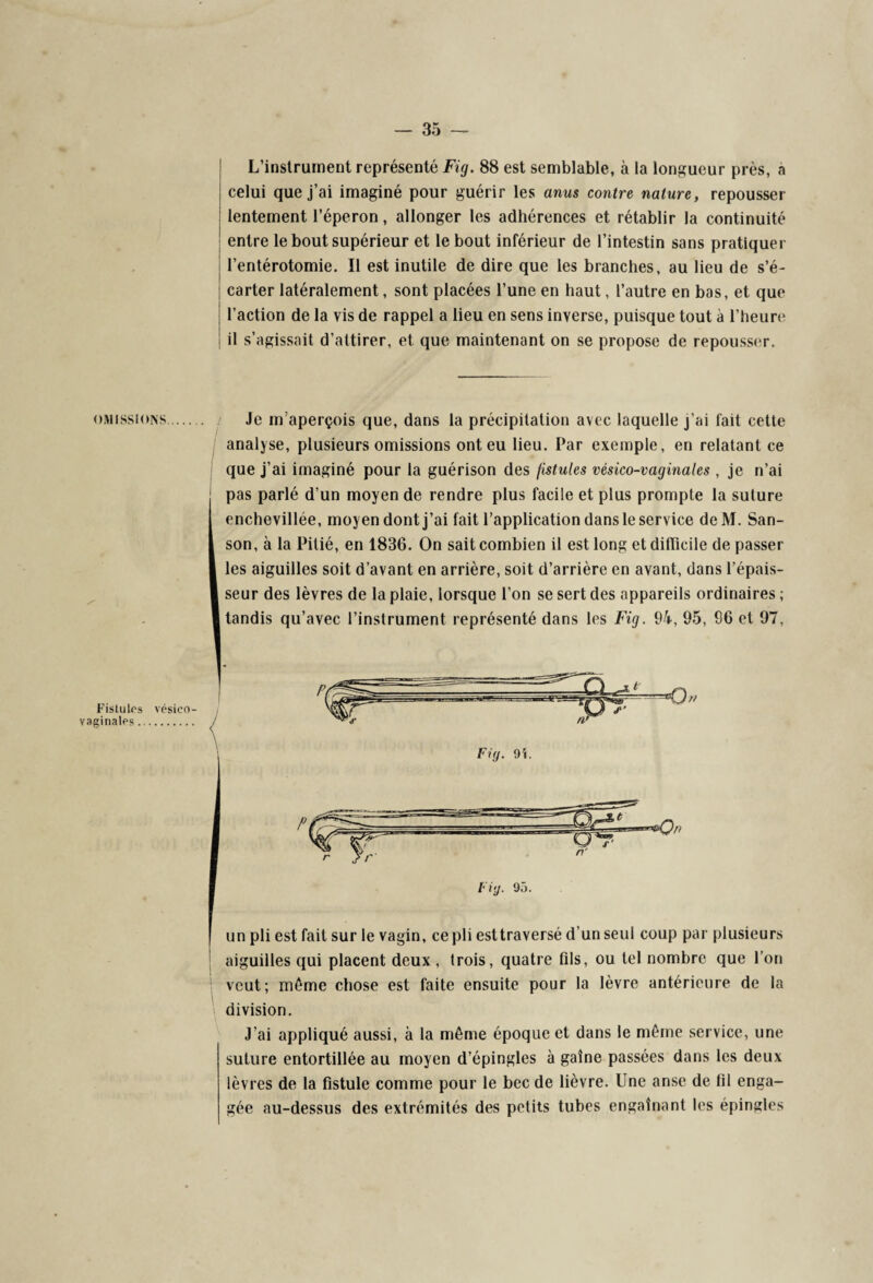 L’instrument représenté Fig. 88 est semblable, à la longueur près, a celui que j’ai imaginé pour guérir les anus contre nature, repousser lentement l’éperon, allonger les adhérences et rétablir la continuité entre le bout supérieur et le bout inférieur de l’intestin sans pratiquer l’entérotomie. Il est inutile de dire que les branches, au lieu de s’é¬ carter latéralement, sont placées l’une en haut, l’autre en bas, et que l’action de la vis de rappel a lieu en sens inverse, puisque tout à l’heure il s’agissait d’attirer, et que maintenant on se propose de repousser. omissions. Fistules vésico- vaginales. Je m’aperçois que, dans la précipitation avec laquelle j’ai fait cette analyse, plusieurs omissions ont eu lieu. Par exemple, en relatant ce que j’ai imaginé pour la guérison des fistules vésico-vaginales , je n’ai pas parlé d’un moyen de rendre plus facile et plus prompte la suture enchevillée, moyen dont j’ai fait l’application dans le service deM. San- son, à la Pitié, en 1836. On sait combien il est long et difficile de passer les aiguilles soit d’avant en arrière, soit d’arrière en avant, dans l’épais¬ seur des lèvres de la plaie, lorsque l’on se sert des appareils ordinaires ; tandis qu’avec l’instrument représenté dans les Fig. 94, 95, 96 et 97, un pli est fait sur le vagin, ce pli est traversé d’un seul coup par plusieurs aiguilles qui placent deux , trois, quatre fils, ou tel nombre que l’on veut; même chose est faite ensuite pour la lèvre antérieure de la division. J’ai appliqué aussi, à la même époque et dans le même service, une suture entortillée au moyen d’épingles à gaine passées dans les deux lèvres de la fistule comme pour le bec de lièvre. Une anse de fil enga¬ gée au-dessus des extrémités des petits tubes engainant les épingles