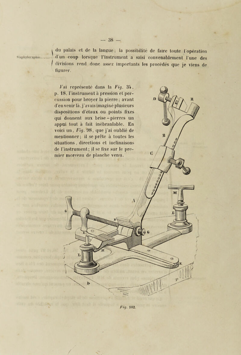 du palais et de la langue; la possibilité de faire toute l’opération divisions rend donc assez importants les procédés que je viens de figurer. J’ai représenté dans la Fig. 3i, p. 18, l’instrument à pression et per¬ cussion pour broyer la pierre ; avant d'en venir là, j’avais imaginé plusieurs dispositions d’étaux ou points fixes qui donnent aux brise - pierres un appui tout à fait inébranlable. En voici un, Fig. 98, que j’ai oublié de mentionner; il se prête à toutes les situations, directions et inclinaisons de l’instrument; il se fixe sur le pre¬ mier morceau de planche venu. Fig. 10-2.