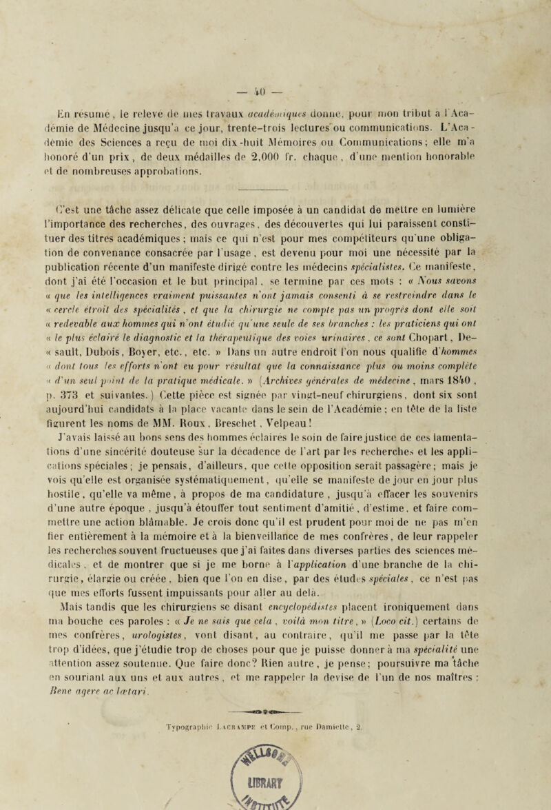 En résume, le relevé de mes travaux académiques donne, pour mon tribut a l'Aca¬ démie de Médecine jusqu’à ce jour, trente-trois lectures ou communications. L’Aca¬ démie des Sciences a reçu de moi dix-huit Mémoires ou Communications; elle m’a honoré d'un prix, de deux médailles de 2,000 fr. chaque, d’une menlion honorable et de nombreuses approbations. C’est une tâche assez délicate que celle imposée à un candidat de mettre en lumière l’importance des recherches, des ouvrages, des découvertes qui lui paraissent consti¬ tuer des titres académiques ; mais ce qui n’est pour mes compétiteurs qu'une obliga¬ tion de convenance consacrée par l'usage, est devenu pour moi une nécessité par la publication récente d’un manifeste dirigé contre les médecins spécialistes. Ce manifeste, dont j’ai été l’occasion et le but principal. se termine par ces mots ; « i\ous savons u que les intelliqenccs vraiment puissantes n'ont jamais consenti à se restreindre dans le « cercle étroit des spécialités , et que la chirurgie ne compte pas un progrès dont elle soit « redevable aux hommes qui n'ont étudié qu'une seule de ses branches : les praticiens qui ont « le plus éclairé le diagnostic et la thérapeutique des voies urinaires , ce sont Chopart, Be- « sault, Dubois, Boyer, etc., etc. » Dans un autre endroit l’on nous qualifie d'hommes « dont tous les efforts n'ont eu pour résultat que la connaissance plus ou moins complète « d'un seul point de la pratique médicale. » (Archives générales de médecine, mars 1840 , p, 373 et suivantes.) Cette pièce est signée par vingt-neuf chirurgiens, dont six sont aujourd’hui candidats à la place vacante dans le sein de l’Académie; en tète de la liste figurent les noms de MM. Roux, Breschet, Velpeau! J’avais laissé au bons sens des hommes éclairés le soin de faire justice de ces lamenta¬ tions d’une sincérité douteuse sur la décadence de l’art par les recherches et les appli¬ cations spéciales ; je pensais, d’ailleurs, que cette opposition serait passagère ; mais je vois quelle est organisée systématiquement, qu’elle se manifeste de jour en jour plus hostile, qu’elle va même, à propos de ma candidature , jusqu’à effacer les souvenirs d’une autre époque , jusqu’à étouffer tout sentiment d’amitié, d’estime, et faire com¬ mettre une action blâmable. Je crois donc qu’il est prudent pour moi de ne pas m’en fier entièrement à la mémoire et à la bienveillance de mes confrères, de leur rappeler les recherches souvent fructueuses que j’ai faites dans diverses parties des sciences mé¬ dicales , et de montrer que si je me borne à Y application d’une branche de la chi¬ rurgie, élargie ou créée, bien que l’on en dise, par des éludes spéciales, ce n’est pas que mes efforts fussent impuissants pour aller au delà. Mais tandis que les chirurgiens se disant encyclopédistes placent ironiquement dans ma bouche ces paroles : « Je ne sais que cela , voilà mon titre, » (Loco cit.) certains do mes confrères, urologistes, vont disant, au contraire, qu'il me passe par la tête trop d’idées, que j’étudie trop de choses pour que je puisse donnera ma spécialité une attention assez soutenue. Que faire donc? Bien autre, je pense; poursuivre ma tâche en souriant aux uns et aux autres, et me rappeler la devise de l’un de nos maîtres : liene agere ac lætqri. Typographie Lacrampiï etComp,, rue Damieltc, 2. IIBRARÏ J