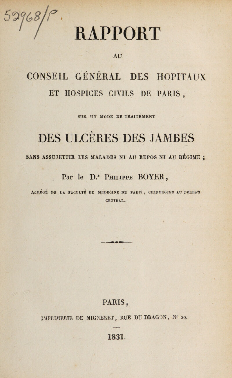 / RAPPORT AU CONSEIL GÉNÉRAL DES HOPITAUX ET HOSPICES CIVILS DE PARIS , SUR UN MODE DE TRAITEMENT DES ULCÈRES DES JAMBES SANS ASSUJETTIR LES MALADES NI AU REPOS NI AU RÉGIME ; Par le DA Philippe BOYER, AgRÉgÉ DE LA FACULTÉ DE MÉDECINE DE PARIS , CHIRURGIEN AU BUREAU CENTRAL. PARIS, IMPRIMERIE DE MIGNERET, RUE DU DRAGON, N° 20. 1831.