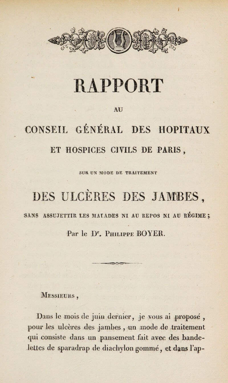 I RAPPORT AU CONSEIL GÉNÉRAL DES HOPITAUX ET HOSPICES CIVILS DE PARIS , SUR UN MODE DE TRAITEMENT DES ULCÈRES DES JAMBES, SANS ASSUJETTIR LES MALADES NI AU REPOS NI AU REGIME ; Par le Dr„ Philippe BOYER, Messieurs , Dans le mois de juin dernier, je vous ai proposé , pour les ulcères des jambes , un mode de traitement qui consiste dans un pansement fait avec des bande¬ lettes de sparadrap de diachylon gommé, et dans lap-