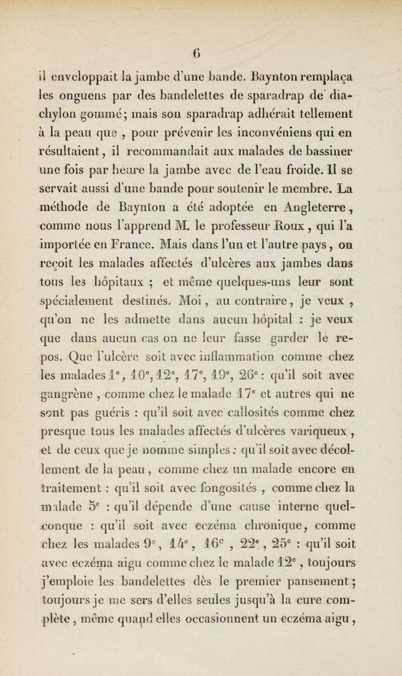 il enveloppait la jambe d’une bande. Baynton remplaça les onguens par des bandelettes de sparadrap de dia- chylon gommé ; mais son sparadrap adhérait tellement a la peau que , pour prévenir les inconvéniens qui en résultaient , il recommandait aux malades de bassiner une fois par heure la jambe avec de l’eau froide. Il se servait aussi d'une bande pour soutenir le membre. La méthode de Baynton a été adoptée en Angleterre, comme nous l’apprend M. le professeur Roux , qui l’a importée en France. Mais dans l’un et l’autre pays , on reçoit les malades affectés d’ulcères aux jambes dans tous les hôpitaux ; et même quelques-uns leur sont spécialement destinés. Moi, au contraire, je veux , qu’on ne les admette dans aucun hôpital : je veux que dans aucun cas on ne leur fasse garder le re¬ pos. Que l’ulcère soit avec inflammation comme chez les malades 1% 10e. 12e, 17e, 19e, 26e: qu’il soit avec gangrène , comme chez le malade 17e et autres qui ne sont pas guéris : qu’il soit avec callosités comme chez presque tous les malades affectés d’ulcères variqueux , et de ceux que je nomme simples : qu’il soit avec décol¬ lement de la peau, comme chez un malade encore en traitement : qu’il soit avec fongosités , comme chez la malade 5e : qu’il dépende d’une cause interne quel¬ conque : qu’il soit avec eczéma chronique, comme chez les malades 9e, 14e, 16e , 22°, 25e : qu’il soit aveu eczéma aigu comme chez le malade 12e, toujours j’emploie les bandelettes dès le premier pansement ; toujours je me sers d’elles seules jusqu’à la cure com¬ plète , même quand elles occasionnent un eczéma aigu ,