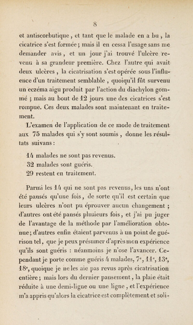 et antiscorbutique , et tant que le malade en a bu , la cicatrice s’est formée ; mais il en cessa l’usage sans me demander avis, et un jour j’ai trouvé l’ulcère re¬ venu à sa grandeur première. Chez l’autre qui avait deux ulcères , la cicatrisation s’est opérée sous l’influ¬ ence d’un traitement semblable , quoiqu’il fût survenu un eczéma aigu produit par l’action du diachylon gom¬ mé ; mais au bout de 12 jours une des cicatrices s’est rompue. Ces deux malades sont maintenant en traite¬ ment. i \ L’examen de l’application de ce mode de traitement aux 75 malades qui s’y sont soumis , donne les résul¬ tats suivans: 14 malades ne sont pas revenus. 32 malades sont guéris. 29 restent en traitement. Parmi les 14 qui ne sont pas revenus, les uns n’ont été pansés qu’une fois, de sorte qu’il est certain que leurs ulcères n’ont pu éprouver aucun changement ; d’autres ont été pansés plusieurs fois, et j’ai pu juger de l’avantage de la méthode par l’amélioration obte¬ nue; d’autres enfin étaient parvenus à un point de gué¬ rison tel, que je peux présumer d’après mon expérience qu’ils sont guéris : néanmoins je n’ose l’avancer. Ce¬ pendant je porte comme guéris 4 malades, 7e, 11e, 13e, 18e, quoique je ne les aie pas revus après cicatrisation entière ; mais lors du dernier pansement, la plaie était réduite à une demi-ligne ou une ligne , et l’expérience m’a appris qu’alors la cicatrice est complètement et soli-