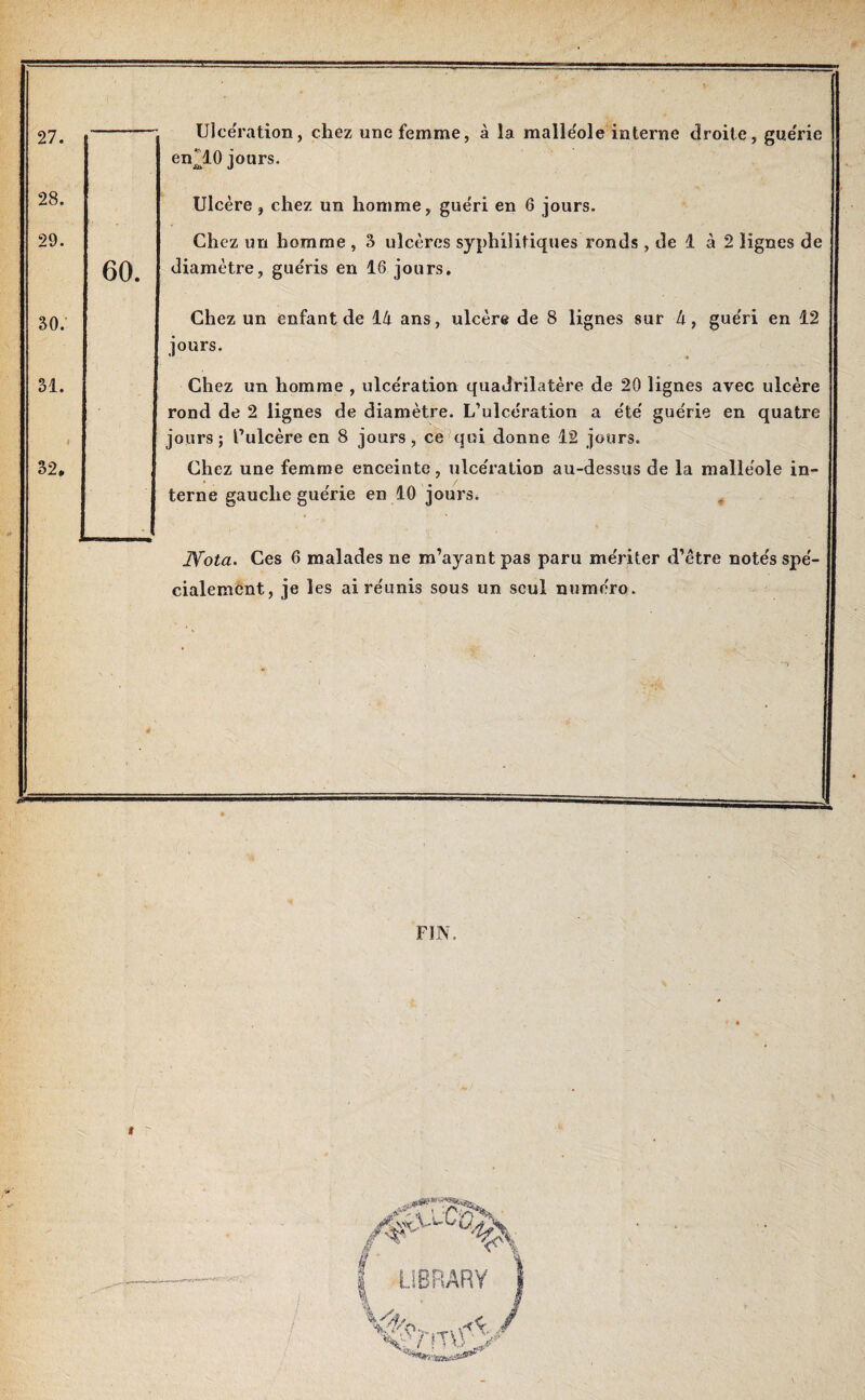 Ulcération, chez une femme, à la malle'ole interne droite, guérie en^lO jours. Ulcère, chez un homme, guéri en 6 jours. Chez un homme , 3 ulcères syphilitiques ronds , de 1 à 2 lignes de diamètre, guéris en 16 jours. Chez un enfant de 14 ans, ulcère de 8 lignes sur 4, gue'ri en 12 jours. Chez un homme , ulcération quadrilatère de 20 lignes avec ulcère rond de 2 lignes de diamètre. L’ulcération a e'te' gue'rie en quatre jours ; l’ulcère en 8 jours, ce qui donne 12 jours. Chez une femme enceinte, ulce'ration au-dessus de la malléole in¬ terne gauche guérie en 10 jours. # Nota. Ces 6 malades ne m’ayant pas paru mériter d’être notés spé¬ cialement, je les ai réunis sous un seul numéro. FIN,