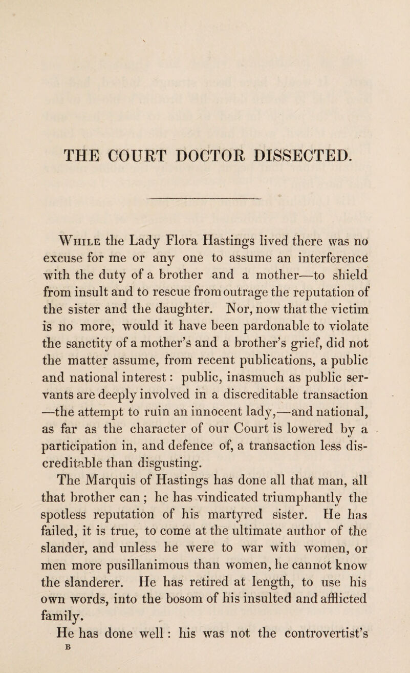 THE COURT DOCTOR DISSECTED. While the Lady Flora Hastings lived there was no excuse for me or any one to assume an interference with the duty of a brother and a mother—to shield from insult and to rescue from outrage the reputation of the sister and the daughter. Nor, now that the victim is no more, would it have been pardonable to violate the sanctity of a mother’s and a brother’s grief, did not the matter assume, from recent publications, a public and national interest: public, inasmuch as public ser¬ vants are deeply involved in a discreditable transaction —the attempt to ruin an innocent lady,—and national, as far as the character of our Court is lowered by a participation in, and defence of, a transaction less dis¬ creditable than disgusting. The Marquis of Hastings has done all that man, all that brother can; he has vindicated triumphantly the spotless reputation of his martyred sister. He has failed, it is true, to come at the ultimate author of the slander, and unless he were to war with women, or men more pusillanimous than women, he cannot know the slanderer. He has retired at length, to use his own words, into the bosom of his insulted and afflicted He has done well: his was not the controvertist’s B