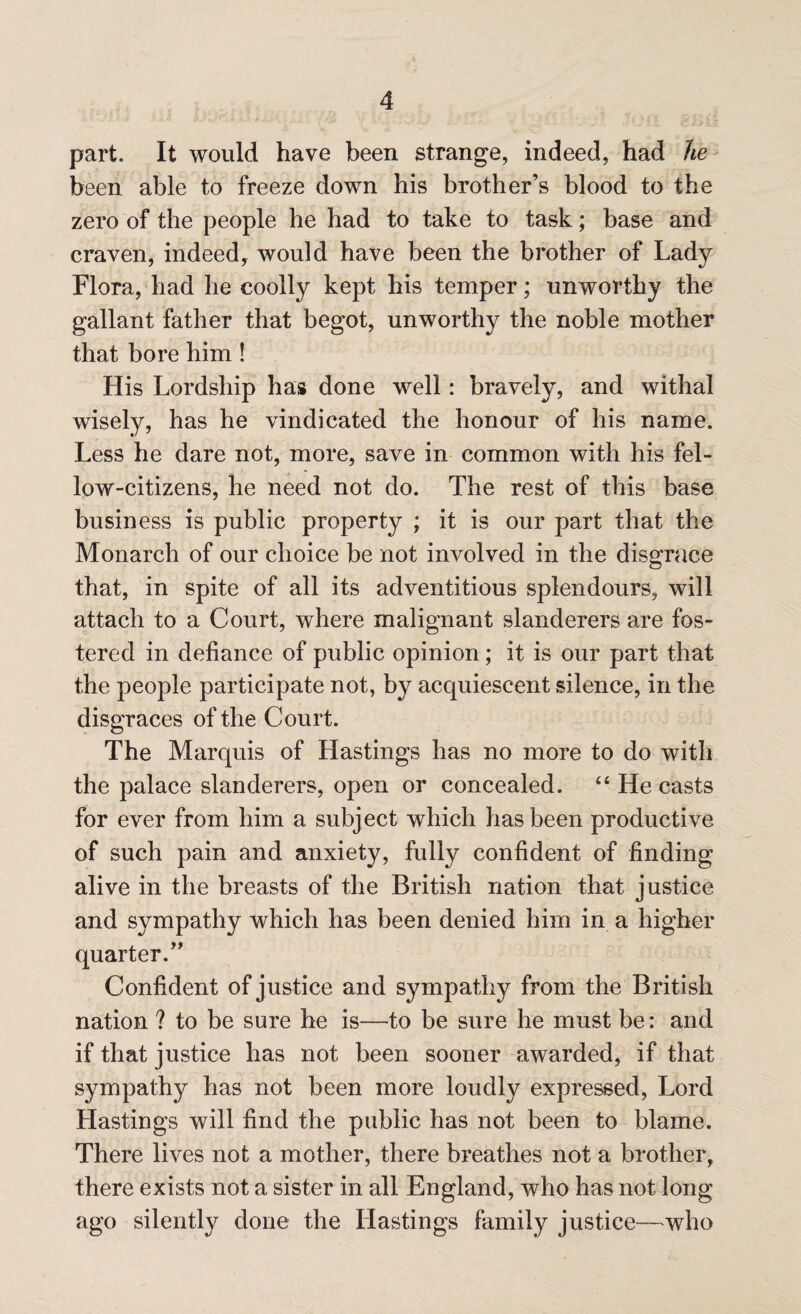 part. It would have been strange, indeed, had he been able to freeze down his brother’s blood to the zero of the people he had to take to task; base and craven, indeed, would have been the brother of Lady Flora, had he coolly kept his temper; unworthy the gallant father that begot, unworthy the noble mother that bore him ! His Lordship has done well: bravely, and withal wisely, has he vindicated the honour of his name. Less he dare not, more, save in common with his fel¬ low-citizens, he need not do. The rest of this base business is public property ; it is our part that the Monarch of our choice be not involved in the disgrace that, in spite of all its adventitious splendours, will attach to a Court, where malignant slanderers are fos¬ tered in defiance of public opinion ; it is our part that the people participate not, by acquiescent silence, in the disgraces of the Court. The Marquis of Hastings has no more to do with the palace slanderers, open or concealed. 44 He casts for ever from him a subject which has been productive of such pain and anxiety, fully confident of finding alive in the breasts of the British nation that justice and sympathy which has been denied him in a higher quarter.” Confident of justice and sympathy from the British nation ? to be sure he is-—to be sure he must be: and if that justice has not been sooner awarded, if that sympathy has not been more loudly expressed, Lord Hastings will find the public has not been to blame. There lives not a mother, there breathes not a brother, there exists not a sister in all England, who has not long ago silently done the Hastings family justice—who