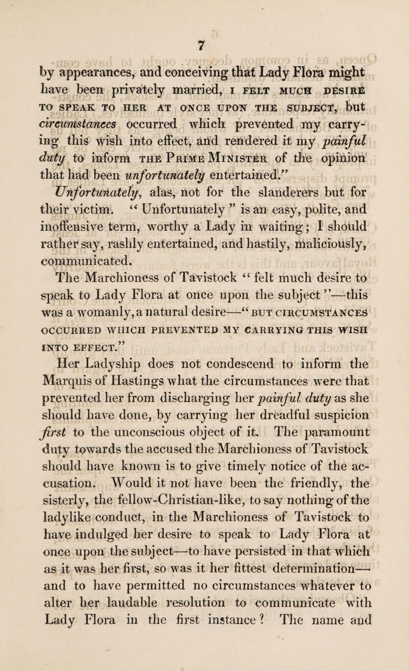 by appearances, and conceiving that Lady Flora might have been privately married, i felt much desire TO SPEAK TO HER AT ONCE UPON THE SUBJECT, but circumstances occurred which prevented my carry¬ ing this wish into effect, arid rendered it my painful duty to inform the Prime Minister of the opinion that had been unfortunately entertained.” Unfortunately, alas, not for the slanderers but for their victim. “ Unfortunately ” is an easy, polite, and inoffensive term, worthy a Lady in waiting; I should rather say, rashly entertained, and hastily, maliciously, communicated. The Marchioness of Tavistock “ felt much desire to speak to Lady Flora at once upon the subject”—this was a womanly, a natural desire—“ but circumstances OCCURRED WHICH PREVENTED MY CARRYING THIS WISH INTO EFFECT.” Her Ladyship does not condescend to inform the Marquis of Hastings what the circumstances were that prevented her from discharging her painful duty as she should have done, by carrying her dreadful suspicion first to the unconscious object of it. The paramount duty towards the accused the Marchioness of Tavistock should have known is to give timely notice of the ac¬ cusation. Would it not have been the friendly, the sisterly, the fellow-Christian-like, to say nothing of the ladylike conduct, in the Marchioness of Tavistock to have indulged her desire to speak to Lady Flora at once upon the subject—to have persisted in that which as it was her first, so was it her fittest determination—- and to have permitted no circumstances whatever to alter her laudable resolution to communicate with Lady Flora in the first instance ? The name and